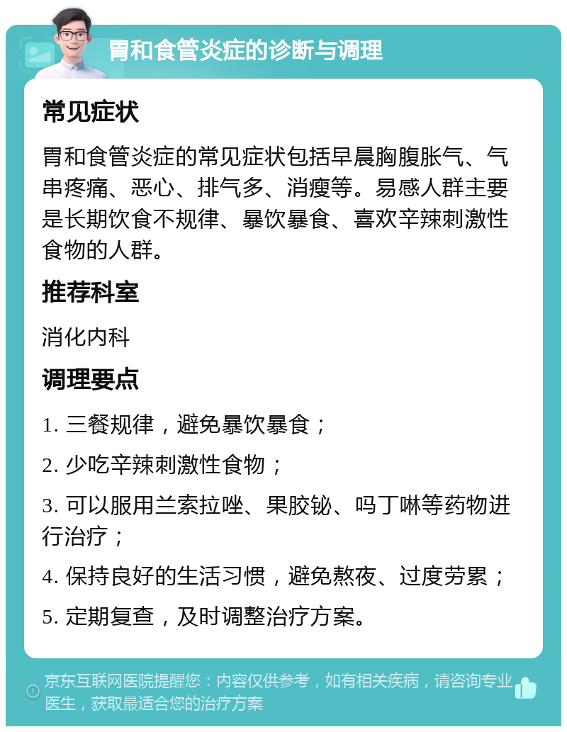 胃和食管炎症的诊断与调理 常见症状 胃和食管炎症的常见症状包括早晨胸腹胀气、气串疼痛、恶心、排气多、消瘦等。易感人群主要是长期饮食不规律、暴饮暴食、喜欢辛辣刺激性食物的人群。 推荐科室 消化内科 调理要点 1. 三餐规律，避免暴饮暴食； 2. 少吃辛辣刺激性食物； 3. 可以服用兰索拉唑、果胶铋、吗丁啉等药物进行治疗； 4. 保持良好的生活习惯，避免熬夜、过度劳累； 5. 定期复查，及时调整治疗方案。