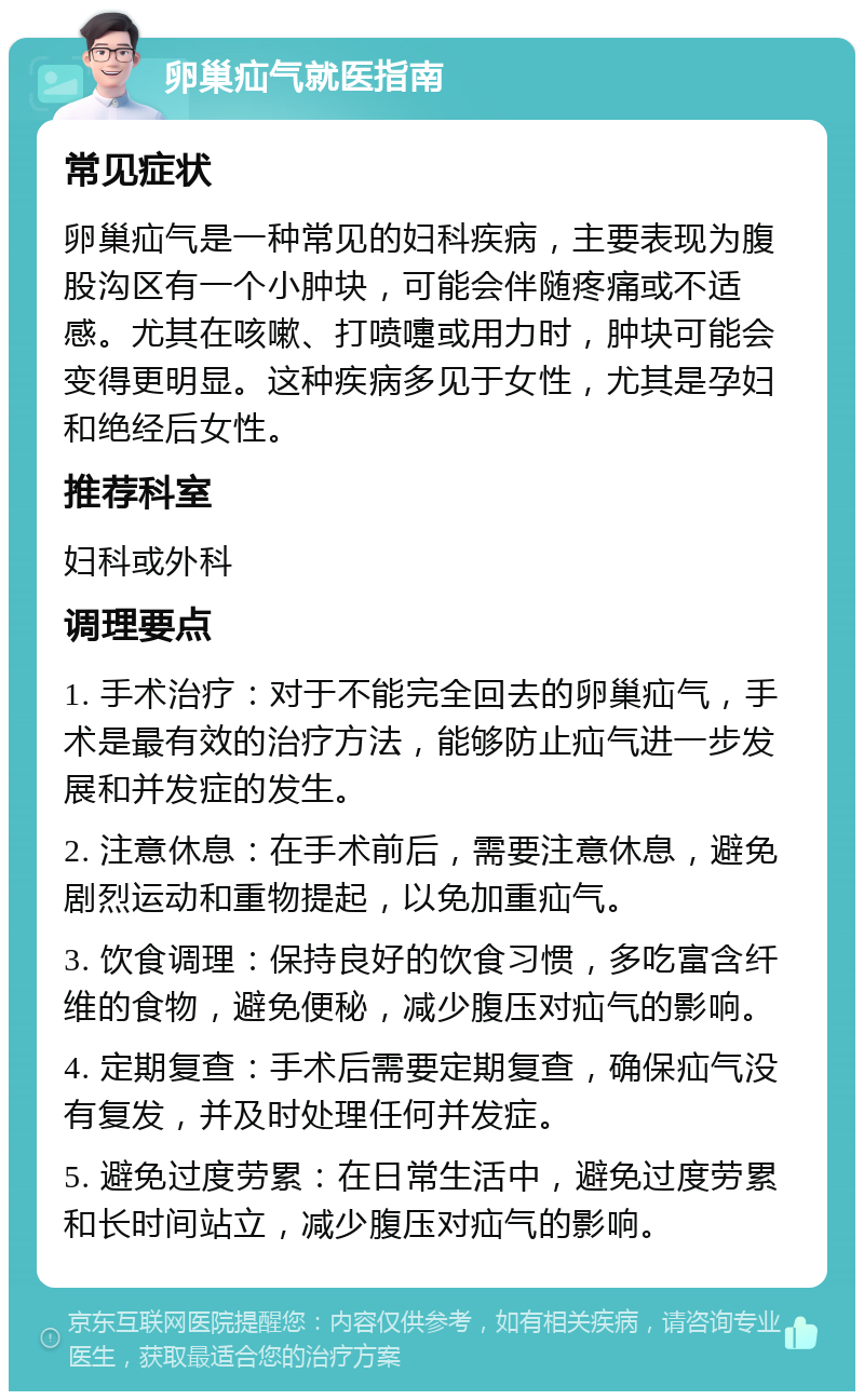 卵巢疝气就医指南 常见症状 卵巢疝气是一种常见的妇科疾病，主要表现为腹股沟区有一个小肿块，可能会伴随疼痛或不适感。尤其在咳嗽、打喷嚏或用力时，肿块可能会变得更明显。这种疾病多见于女性，尤其是孕妇和绝经后女性。 推荐科室 妇科或外科 调理要点 1. 手术治疗：对于不能完全回去的卵巢疝气，手术是最有效的治疗方法，能够防止疝气进一步发展和并发症的发生。 2. 注意休息：在手术前后，需要注意休息，避免剧烈运动和重物提起，以免加重疝气。 3. 饮食调理：保持良好的饮食习惯，多吃富含纤维的食物，避免便秘，减少腹压对疝气的影响。 4. 定期复查：手术后需要定期复查，确保疝气没有复发，并及时处理任何并发症。 5. 避免过度劳累：在日常生活中，避免过度劳累和长时间站立，减少腹压对疝气的影响。