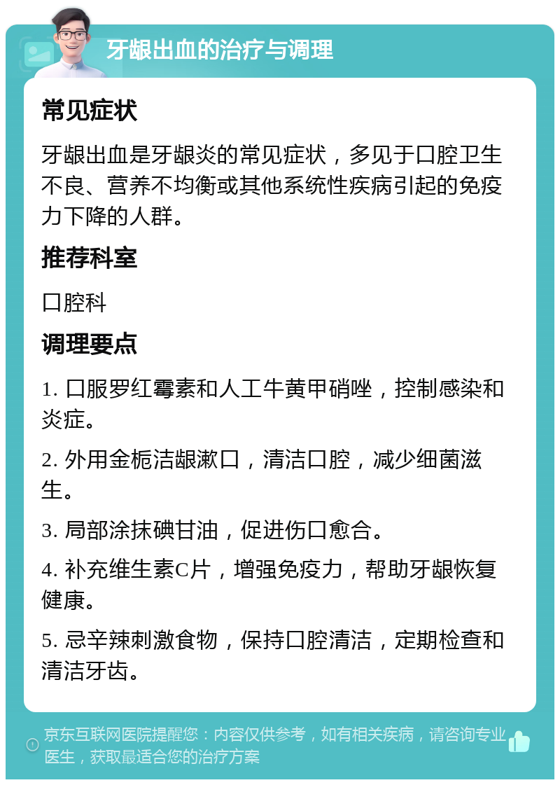 牙龈出血的治疗与调理 常见症状 牙龈出血是牙龈炎的常见症状，多见于口腔卫生不良、营养不均衡或其他系统性疾病引起的免疫力下降的人群。 推荐科室 口腔科 调理要点 1. 口服罗红霉素和人工牛黄甲硝唑，控制感染和炎症。 2. 外用金栀洁龈漱口，清洁口腔，减少细菌滋生。 3. 局部涂抹碘甘油，促进伤口愈合。 4. 补充维生素C片，增强免疫力，帮助牙龈恢复健康。 5. 忌辛辣刺激食物，保持口腔清洁，定期检查和清洁牙齿。