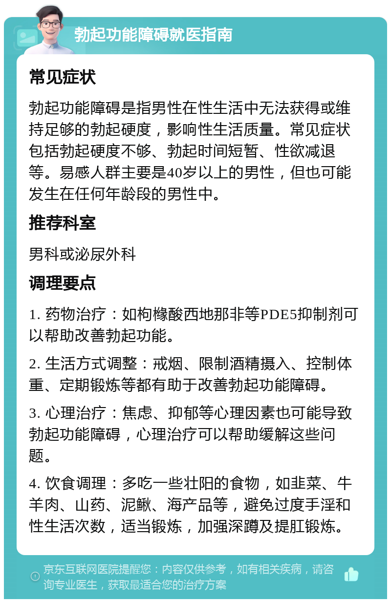 勃起功能障碍就医指南 常见症状 勃起功能障碍是指男性在性生活中无法获得或维持足够的勃起硬度，影响性生活质量。常见症状包括勃起硬度不够、勃起时间短暂、性欲减退等。易感人群主要是40岁以上的男性，但也可能发生在任何年龄段的男性中。 推荐科室 男科或泌尿外科 调理要点 1. 药物治疗：如枸橼酸西地那非等PDE5抑制剂可以帮助改善勃起功能。 2. 生活方式调整：戒烟、限制酒精摄入、控制体重、定期锻炼等都有助于改善勃起功能障碍。 3. 心理治疗：焦虑、抑郁等心理因素也可能导致勃起功能障碍，心理治疗可以帮助缓解这些问题。 4. 饮食调理：多吃一些壮阳的食物，如韭菜、牛羊肉、山药、泥鳅、海产品等，避免过度手淫和性生活次数，适当锻炼，加强深蹲及提肛锻炼。