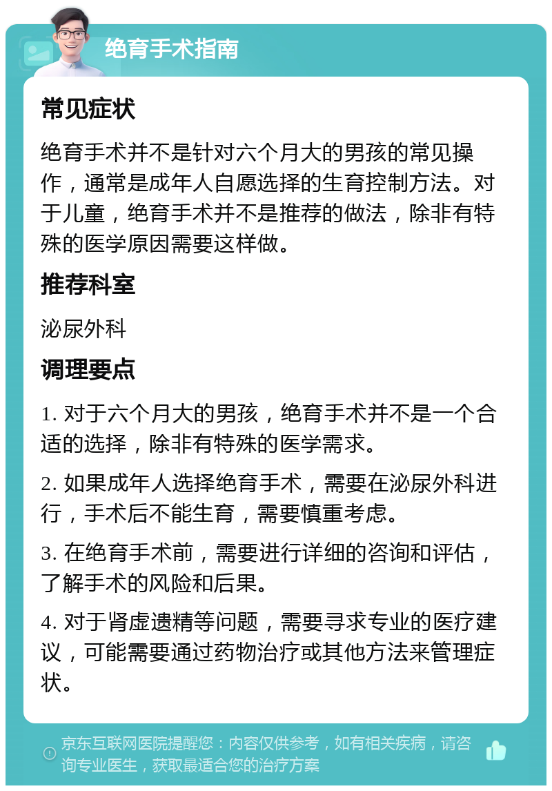 绝育手术指南 常见症状 绝育手术并不是针对六个月大的男孩的常见操作，通常是成年人自愿选择的生育控制方法。对于儿童，绝育手术并不是推荐的做法，除非有特殊的医学原因需要这样做。 推荐科室 泌尿外科 调理要点 1. 对于六个月大的男孩，绝育手术并不是一个合适的选择，除非有特殊的医学需求。 2. 如果成年人选择绝育手术，需要在泌尿外科进行，手术后不能生育，需要慎重考虑。 3. 在绝育手术前，需要进行详细的咨询和评估，了解手术的风险和后果。 4. 对于肾虚遗精等问题，需要寻求专业的医疗建议，可能需要通过药物治疗或其他方法来管理症状。