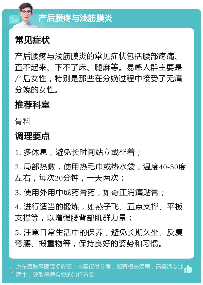 产后腰疼与浅筋膜炎 常见症状 产后腰疼与浅筋膜炎的常见症状包括腰部疼痛、直不起来、下不了床、腿麻等。易感人群主要是产后女性，特别是那些在分娩过程中接受了无痛分娩的女性。 推荐科室 骨科 调理要点 1. 多休息，避免长时间站立或坐着； 2. 局部热敷，使用热毛巾或热水袋，温度40-50度左右，每次20分钟，一天两次； 3. 使用外用中成药膏药，如奇正消痛贴膏； 4. 进行适当的锻炼，如燕子飞、五点支撑、平板支撑等，以增强腰背部肌群力量； 5. 注意日常生活中的保养，避免长期久坐、反复弯腰、搬重物等，保持良好的姿势和习惯。