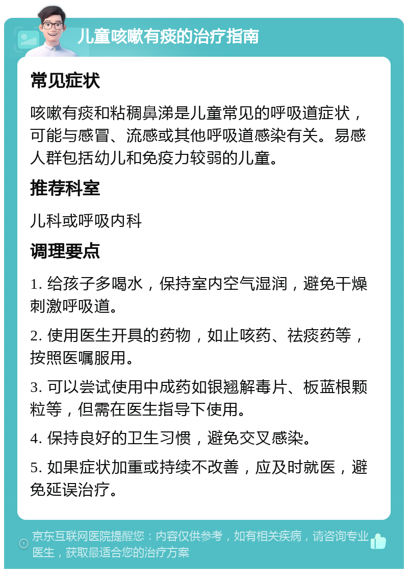 儿童咳嗽有痰的治疗指南 常见症状 咳嗽有痰和粘稠鼻涕是儿童常见的呼吸道症状，可能与感冒、流感或其他呼吸道感染有关。易感人群包括幼儿和免疫力较弱的儿童。 推荐科室 儿科或呼吸内科 调理要点 1. 给孩子多喝水，保持室内空气湿润，避免干燥刺激呼吸道。 2. 使用医生开具的药物，如止咳药、祛痰药等，按照医嘱服用。 3. 可以尝试使用中成药如银翘解毒片、板蓝根颗粒等，但需在医生指导下使用。 4. 保持良好的卫生习惯，避免交叉感染。 5. 如果症状加重或持续不改善，应及时就医，避免延误治疗。