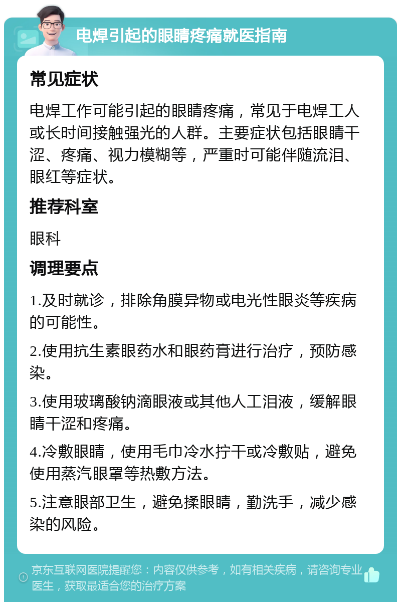 电焊引起的眼睛疼痛就医指南 常见症状 电焊工作可能引起的眼睛疼痛，常见于电焊工人或长时间接触强光的人群。主要症状包括眼睛干涩、疼痛、视力模糊等，严重时可能伴随流泪、眼红等症状。 推荐科室 眼科 调理要点 1.及时就诊，排除角膜异物或电光性眼炎等疾病的可能性。 2.使用抗生素眼药水和眼药膏进行治疗，预防感染。 3.使用玻璃酸钠滴眼液或其他人工泪液，缓解眼睛干涩和疼痛。 4.冷敷眼睛，使用毛巾冷水拧干或冷敷贴，避免使用蒸汽眼罩等热敷方法。 5.注意眼部卫生，避免揉眼睛，勤洗手，减少感染的风险。