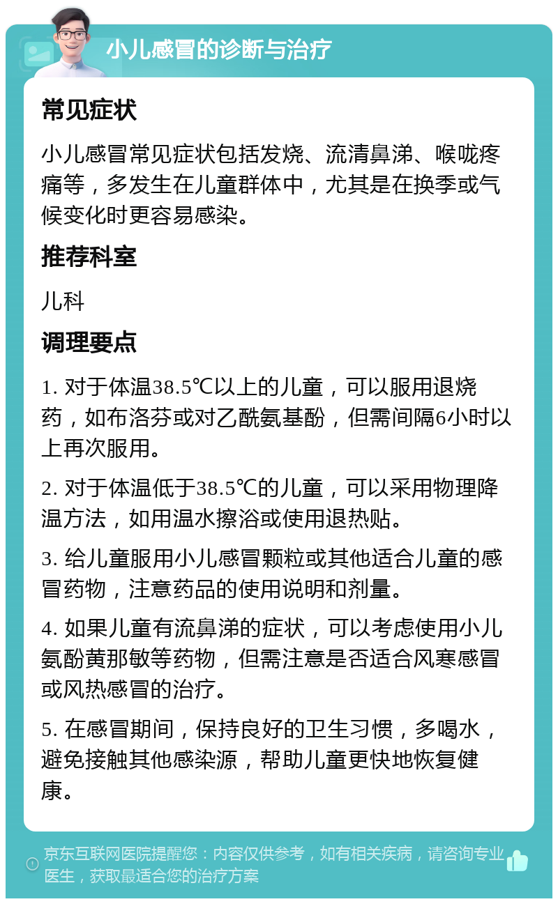 小儿感冒的诊断与治疗 常见症状 小儿感冒常见症状包括发烧、流清鼻涕、喉咙疼痛等，多发生在儿童群体中，尤其是在换季或气候变化时更容易感染。 推荐科室 儿科 调理要点 1. 对于体温38.5℃以上的儿童，可以服用退烧药，如布洛芬或对乙酰氨基酚，但需间隔6小时以上再次服用。 2. 对于体温低于38.5℃的儿童，可以采用物理降温方法，如用温水擦浴或使用退热贴。 3. 给儿童服用小儿感冒颗粒或其他适合儿童的感冒药物，注意药品的使用说明和剂量。 4. 如果儿童有流鼻涕的症状，可以考虑使用小儿氨酚黄那敏等药物，但需注意是否适合风寒感冒或风热感冒的治疗。 5. 在感冒期间，保持良好的卫生习惯，多喝水，避免接触其他感染源，帮助儿童更快地恢复健康。