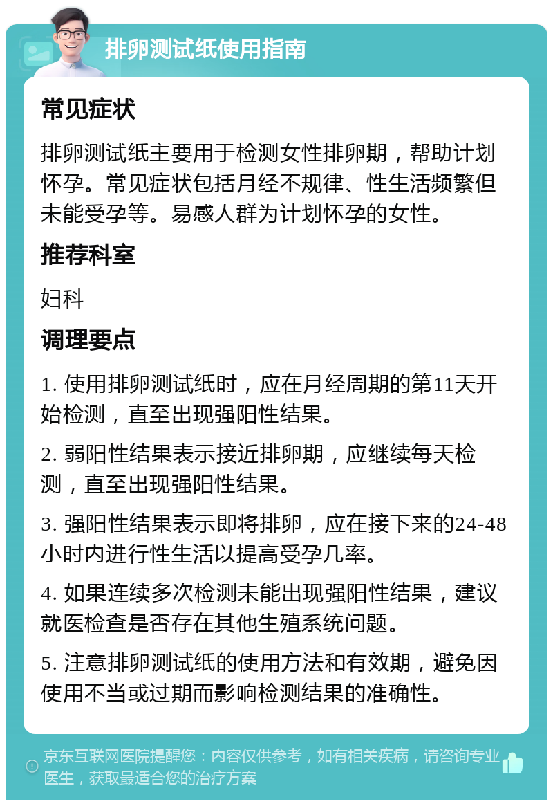 排卵测试纸使用指南 常见症状 排卵测试纸主要用于检测女性排卵期，帮助计划怀孕。常见症状包括月经不规律、性生活频繁但未能受孕等。易感人群为计划怀孕的女性。 推荐科室 妇科 调理要点 1. 使用排卵测试纸时，应在月经周期的第11天开始检测，直至出现强阳性结果。 2. 弱阳性结果表示接近排卵期，应继续每天检测，直至出现强阳性结果。 3. 强阳性结果表示即将排卵，应在接下来的24-48小时内进行性生活以提高受孕几率。 4. 如果连续多次检测未能出现强阳性结果，建议就医检查是否存在其他生殖系统问题。 5. 注意排卵测试纸的使用方法和有效期，避免因使用不当或过期而影响检测结果的准确性。