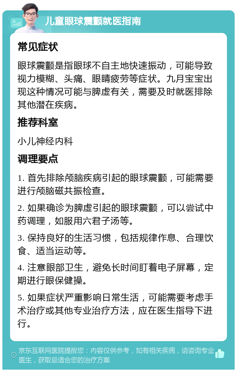 儿童眼球震颤就医指南 常见症状 眼球震颤是指眼球不自主地快速振动，可能导致视力模糊、头痛、眼睛疲劳等症状。九月宝宝出现这种情况可能与脾虚有关，需要及时就医排除其他潜在疾病。 推荐科室 小儿神经内科 调理要点 1. 首先排除颅脑疾病引起的眼球震颤，可能需要进行颅脑磁共振检查。 2. 如果确诊为脾虚引起的眼球震颤，可以尝试中药调理，如服用六君子汤等。 3. 保持良好的生活习惯，包括规律作息、合理饮食、适当运动等。 4. 注意眼部卫生，避免长时间盯着电子屏幕，定期进行眼保健操。 5. 如果症状严重影响日常生活，可能需要考虑手术治疗或其他专业治疗方法，应在医生指导下进行。