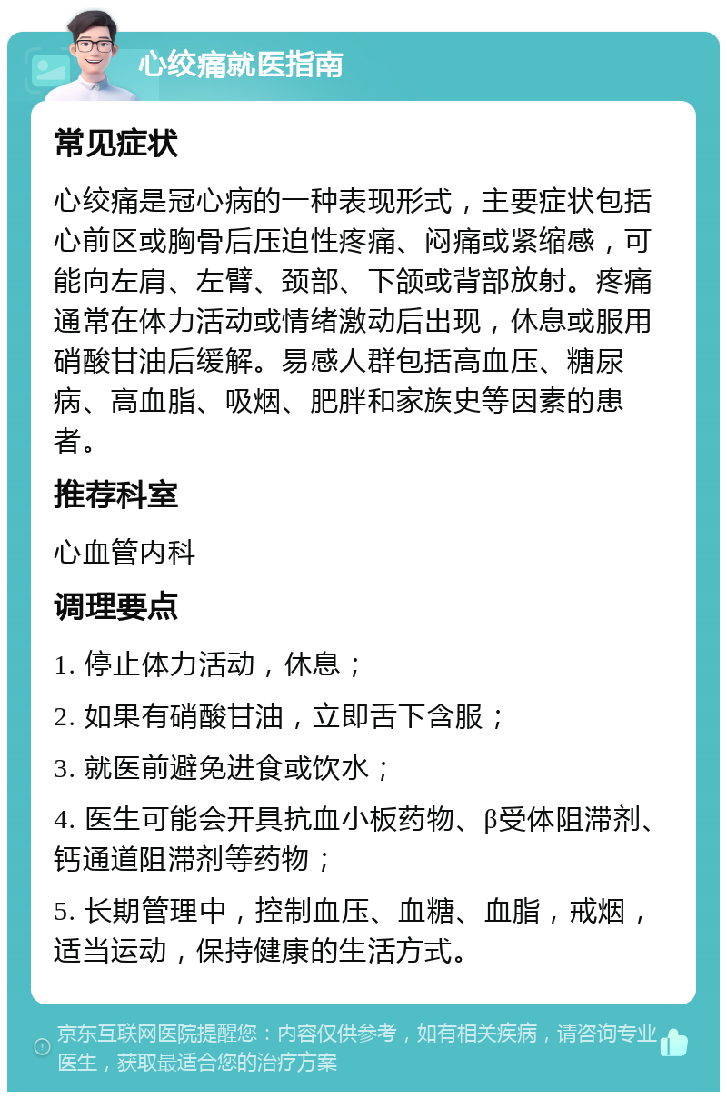 心绞痛就医指南 常见症状 心绞痛是冠心病的一种表现形式，主要症状包括心前区或胸骨后压迫性疼痛、闷痛或紧缩感，可能向左肩、左臂、颈部、下颌或背部放射。疼痛通常在体力活动或情绪激动后出现，休息或服用硝酸甘油后缓解。易感人群包括高血压、糖尿病、高血脂、吸烟、肥胖和家族史等因素的患者。 推荐科室 心血管内科 调理要点 1. 停止体力活动，休息； 2. 如果有硝酸甘油，立即舌下含服； 3. 就医前避免进食或饮水； 4. 医生可能会开具抗血小板药物、β受体阻滞剂、钙通道阻滞剂等药物； 5. 长期管理中，控制血压、血糖、血脂，戒烟，适当运动，保持健康的生活方式。