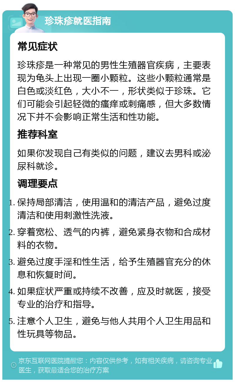 珍珠疹就医指南 常见症状 珍珠疹是一种常见的男性生殖器官疾病，主要表现为龟头上出现一圈小颗粒。这些小颗粒通常是白色或淡红色，大小不一，形状类似于珍珠。它们可能会引起轻微的瘙痒或刺痛感，但大多数情况下并不会影响正常生活和性功能。 推荐科室 如果你发现自己有类似的问题，建议去男科或泌尿科就诊。 调理要点 保持局部清洁，使用温和的清洁产品，避免过度清洁和使用刺激性洗液。 穿着宽松、透气的内裤，避免紧身衣物和合成材料的衣物。 避免过度手淫和性生活，给予生殖器官充分的休息和恢复时间。 如果症状严重或持续不改善，应及时就医，接受专业的治疗和指导。 注意个人卫生，避免与他人共用个人卫生用品和性玩具等物品。