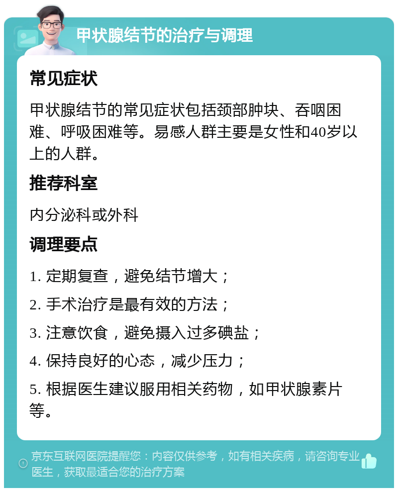 甲状腺结节的治疗与调理 常见症状 甲状腺结节的常见症状包括颈部肿块、吞咽困难、呼吸困难等。易感人群主要是女性和40岁以上的人群。 推荐科室 内分泌科或外科 调理要点 1. 定期复查，避免结节增大； 2. 手术治疗是最有效的方法； 3. 注意饮食，避免摄入过多碘盐； 4. 保持良好的心态，减少压力； 5. 根据医生建议服用相关药物，如甲状腺素片等。