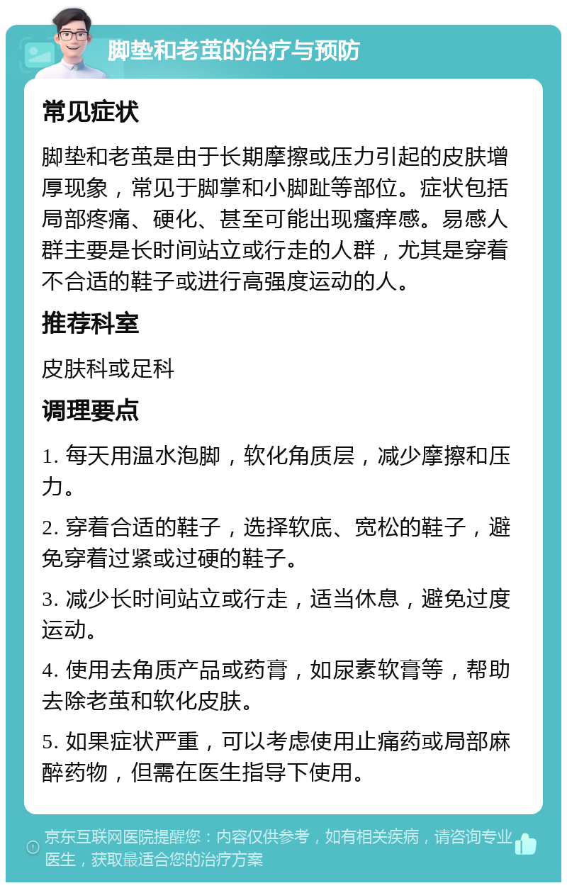 脚垫和老茧的治疗与预防 常见症状 脚垫和老茧是由于长期摩擦或压力引起的皮肤增厚现象，常见于脚掌和小脚趾等部位。症状包括局部疼痛、硬化、甚至可能出现瘙痒感。易感人群主要是长时间站立或行走的人群，尤其是穿着不合适的鞋子或进行高强度运动的人。 推荐科室 皮肤科或足科 调理要点 1. 每天用温水泡脚，软化角质层，减少摩擦和压力。 2. 穿着合适的鞋子，选择软底、宽松的鞋子，避免穿着过紧或过硬的鞋子。 3. 减少长时间站立或行走，适当休息，避免过度运动。 4. 使用去角质产品或药膏，如尿素软膏等，帮助去除老茧和软化皮肤。 5. 如果症状严重，可以考虑使用止痛药或局部麻醉药物，但需在医生指导下使用。