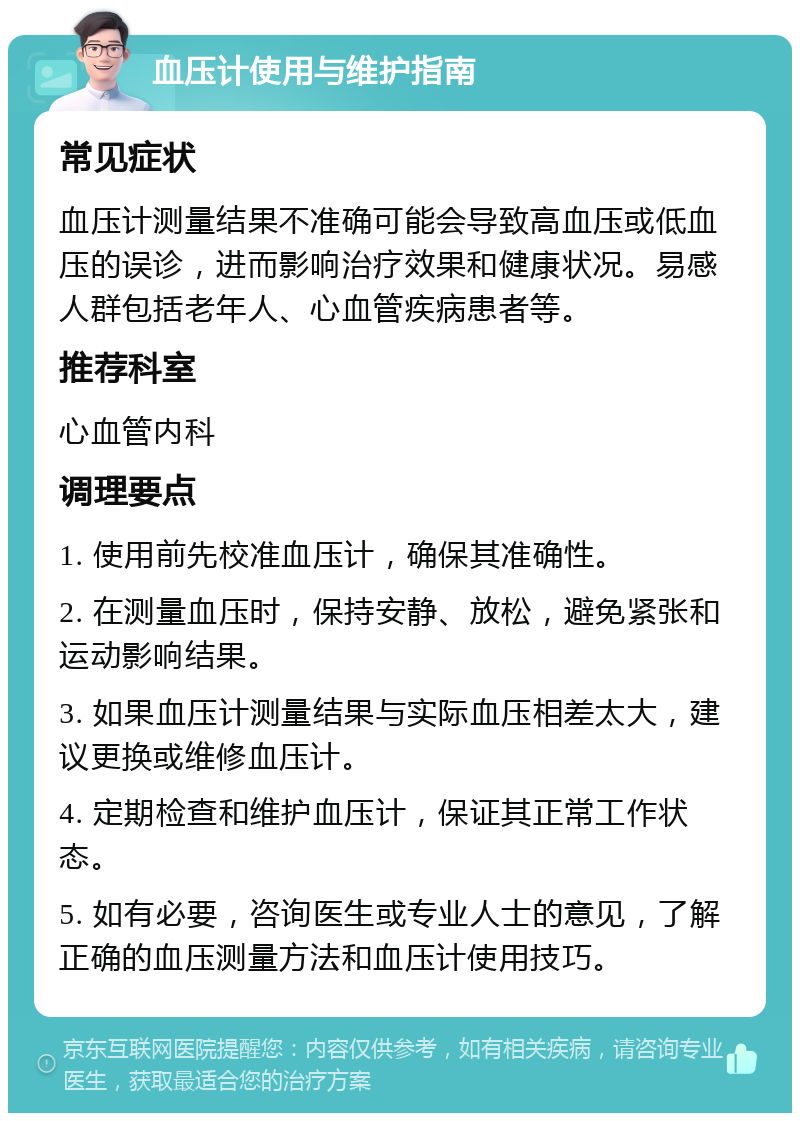 血压计使用与维护指南 常见症状 血压计测量结果不准确可能会导致高血压或低血压的误诊，进而影响治疗效果和健康状况。易感人群包括老年人、心血管疾病患者等。 推荐科室 心血管内科 调理要点 1. 使用前先校准血压计，确保其准确性。 2. 在测量血压时，保持安静、放松，避免紧张和运动影响结果。 3. 如果血压计测量结果与实际血压相差太大，建议更换或维修血压计。 4. 定期检查和维护血压计，保证其正常工作状态。 5. 如有必要，咨询医生或专业人士的意见，了解正确的血压测量方法和血压计使用技巧。