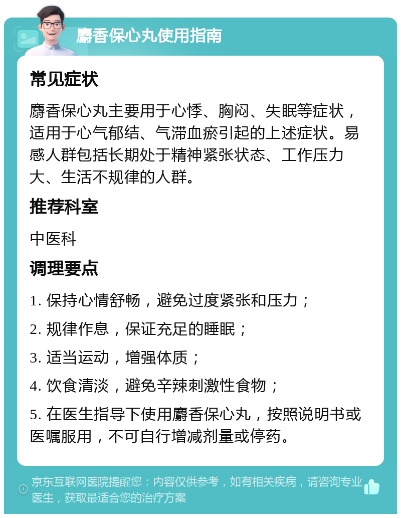 麝香保心丸使用指南 常见症状 麝香保心丸主要用于心悸、胸闷、失眠等症状，适用于心气郁结、气滞血瘀引起的上述症状。易感人群包括长期处于精神紧张状态、工作压力大、生活不规律的人群。 推荐科室 中医科 调理要点 1. 保持心情舒畅，避免过度紧张和压力； 2. 规律作息，保证充足的睡眠； 3. 适当运动，增强体质； 4. 饮食清淡，避免辛辣刺激性食物； 5. 在医生指导下使用麝香保心丸，按照说明书或医嘱服用，不可自行增减剂量或停药。