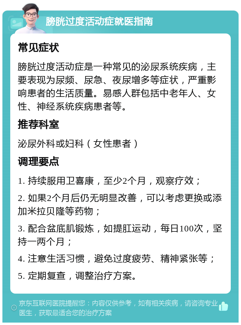 膀胱过度活动症就医指南 常见症状 膀胱过度活动症是一种常见的泌尿系统疾病，主要表现为尿频、尿急、夜尿增多等症状，严重影响患者的生活质量。易感人群包括中老年人、女性、神经系统疾病患者等。 推荐科室 泌尿外科或妇科（女性患者） 调理要点 1. 持续服用卫喜康，至少2个月，观察疗效； 2. 如果2个月后仍无明显改善，可以考虑更换或添加米拉贝隆等药物； 3. 配合盆底肌锻炼，如提肛运动，每日100次，坚持一两个月； 4. 注意生活习惯，避免过度疲劳、精神紧张等； 5. 定期复查，调整治疗方案。