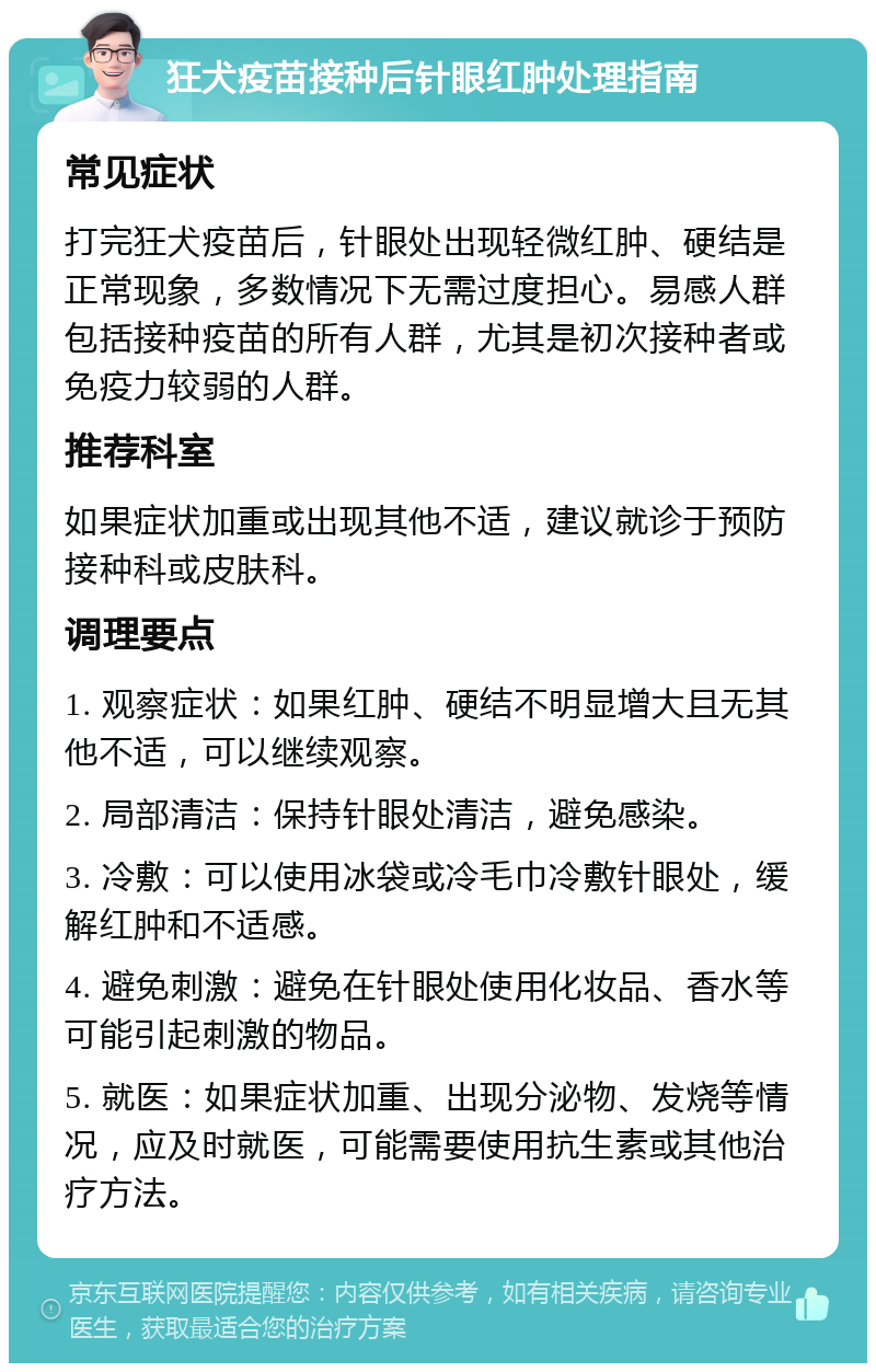 狂犬疫苗接种后针眼红肿处理指南 常见症状 打完狂犬疫苗后，针眼处出现轻微红肿、硬结是正常现象，多数情况下无需过度担心。易感人群包括接种疫苗的所有人群，尤其是初次接种者或免疫力较弱的人群。 推荐科室 如果症状加重或出现其他不适，建议就诊于预防接种科或皮肤科。 调理要点 1. 观察症状：如果红肿、硬结不明显增大且无其他不适，可以继续观察。 2. 局部清洁：保持针眼处清洁，避免感染。 3. 冷敷：可以使用冰袋或冷毛巾冷敷针眼处，缓解红肿和不适感。 4. 避免刺激：避免在针眼处使用化妆品、香水等可能引起刺激的物品。 5. 就医：如果症状加重、出现分泌物、发烧等情况，应及时就医，可能需要使用抗生素或其他治疗方法。