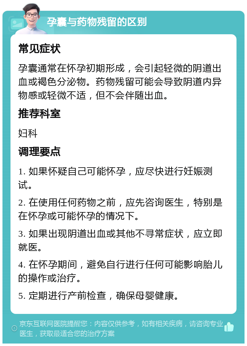 孕囊与药物残留的区别 常见症状 孕囊通常在怀孕初期形成，会引起轻微的阴道出血或褐色分泌物。药物残留可能会导致阴道内异物感或轻微不适，但不会伴随出血。 推荐科室 妇科 调理要点 1. 如果怀疑自己可能怀孕，应尽快进行妊娠测试。 2. 在使用任何药物之前，应先咨询医生，特别是在怀孕或可能怀孕的情况下。 3. 如果出现阴道出血或其他不寻常症状，应立即就医。 4. 在怀孕期间，避免自行进行任何可能影响胎儿的操作或治疗。 5. 定期进行产前检查，确保母婴健康。