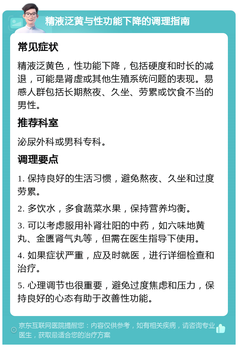 精液泛黄与性功能下降的调理指南 常见症状 精液泛黄色，性功能下降，包括硬度和时长的减退，可能是肾虚或其他生殖系统问题的表现。易感人群包括长期熬夜、久坐、劳累或饮食不当的男性。 推荐科室 泌尿外科或男科专科。 调理要点 1. 保持良好的生活习惯，避免熬夜、久坐和过度劳累。 2. 多饮水，多食蔬菜水果，保持营养均衡。 3. 可以考虑服用补肾壮阳的中药，如六味地黄丸、金匮肾气丸等，但需在医生指导下使用。 4. 如果症状严重，应及时就医，进行详细检查和治疗。 5. 心理调节也很重要，避免过度焦虑和压力，保持良好的心态有助于改善性功能。