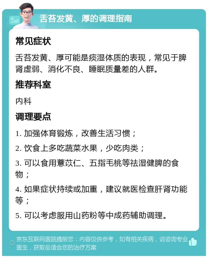 舌苔发黄、厚的调理指南 常见症状 舌苔发黄、厚可能是痰湿体质的表现，常见于脾肾虚弱、消化不良、睡眠质量差的人群。 推荐科室 内科 调理要点 1. 加强体育锻炼，改善生活习惯； 2. 饮食上多吃蔬菜水果，少吃肉类； 3. 可以食用薏苡仁、五指毛桃等祛湿健脾的食物； 4. 如果症状持续或加重，建议就医检查肝肾功能等； 5. 可以考虑服用山药粉等中成药辅助调理。