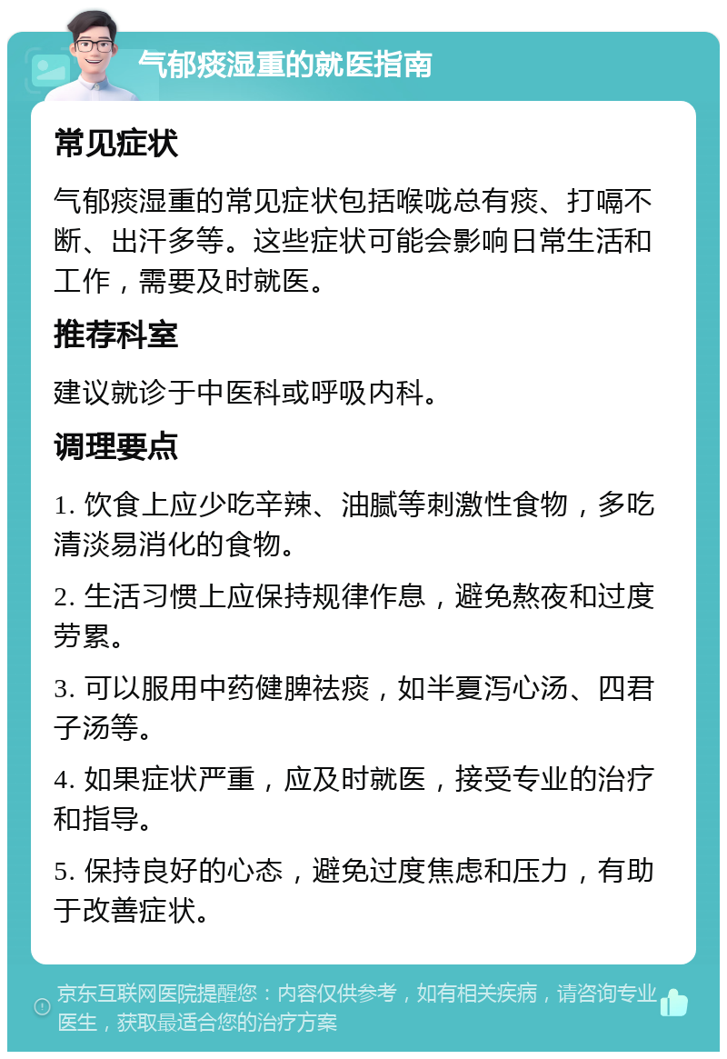 气郁痰湿重的就医指南 常见症状 气郁痰湿重的常见症状包括喉咙总有痰、打嗝不断、出汗多等。这些症状可能会影响日常生活和工作，需要及时就医。 推荐科室 建议就诊于中医科或呼吸内科。 调理要点 1. 饮食上应少吃辛辣、油腻等刺激性食物，多吃清淡易消化的食物。 2. 生活习惯上应保持规律作息，避免熬夜和过度劳累。 3. 可以服用中药健脾祛痰，如半夏泻心汤、四君子汤等。 4. 如果症状严重，应及时就医，接受专业的治疗和指导。 5. 保持良好的心态，避免过度焦虑和压力，有助于改善症状。