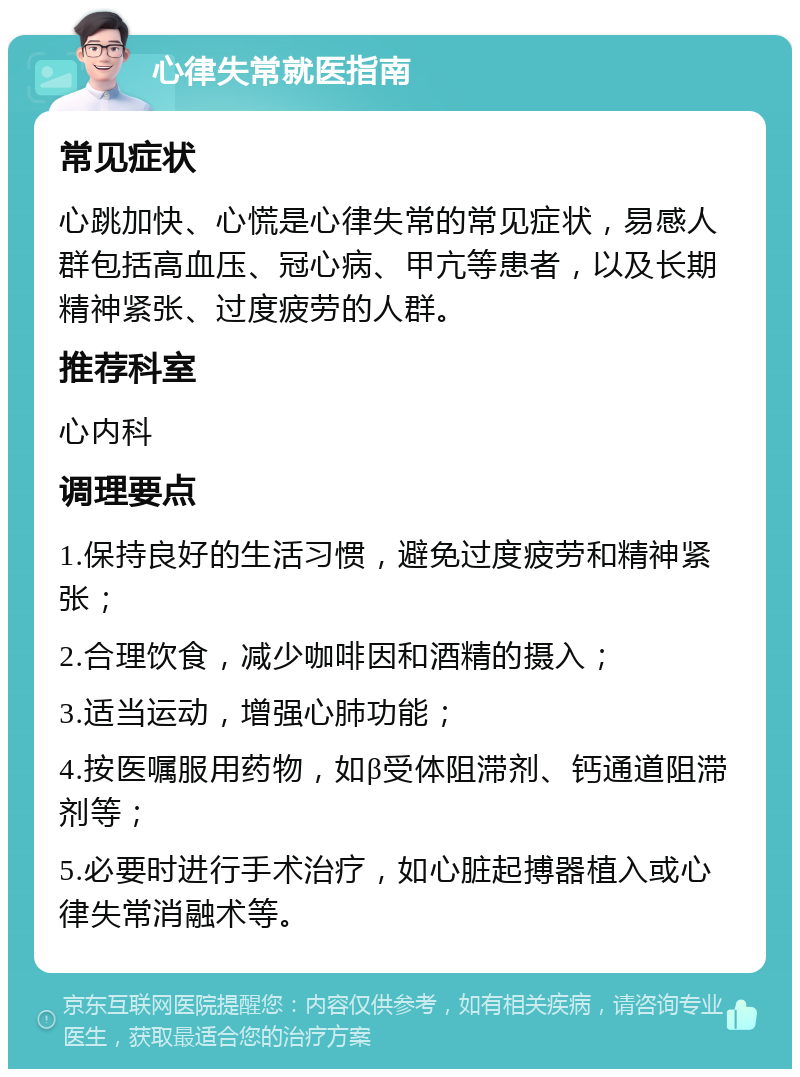 心律失常就医指南 常见症状 心跳加快、心慌是心律失常的常见症状，易感人群包括高血压、冠心病、甲亢等患者，以及长期精神紧张、过度疲劳的人群。 推荐科室 心内科 调理要点 1.保持良好的生活习惯，避免过度疲劳和精神紧张； 2.合理饮食，减少咖啡因和酒精的摄入； 3.适当运动，增强心肺功能； 4.按医嘱服用药物，如β受体阻滞剂、钙通道阻滞剂等； 5.必要时进行手术治疗，如心脏起搏器植入或心律失常消融术等。