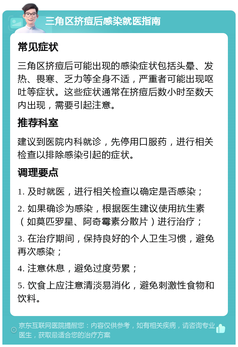 三角区挤痘后感染就医指南 常见症状 三角区挤痘后可能出现的感染症状包括头晕、发热、畏寒、乏力等全身不适，严重者可能出现呕吐等症状。这些症状通常在挤痘后数小时至数天内出现，需要引起注意。 推荐科室 建议到医院内科就诊，先停用口服药，进行相关检查以排除感染引起的症状。 调理要点 1. 及时就医，进行相关检查以确定是否感染； 2. 如果确诊为感染，根据医生建议使用抗生素（如莫匹罗星、阿奇霉素分散片）进行治疗； 3. 在治疗期间，保持良好的个人卫生习惯，避免再次感染； 4. 注意休息，避免过度劳累； 5. 饮食上应注意清淡易消化，避免刺激性食物和饮料。