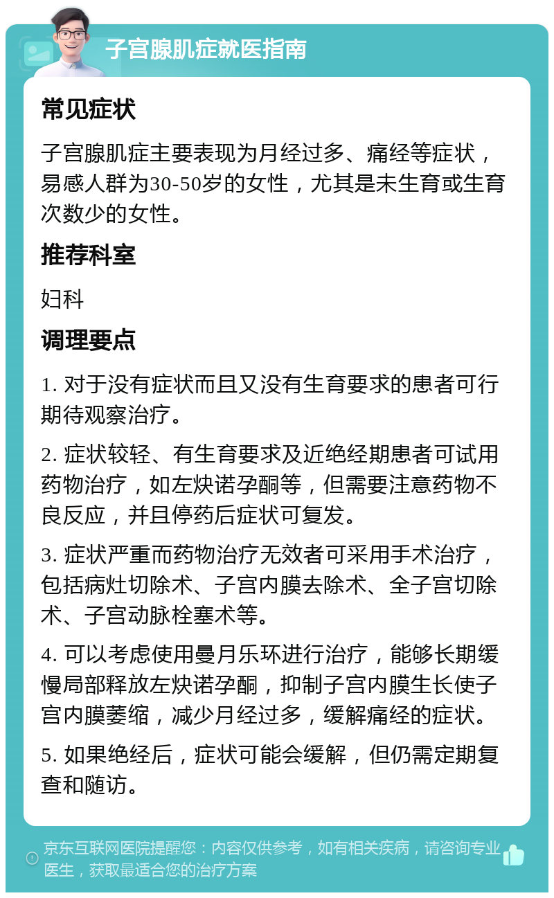 子宫腺肌症就医指南 常见症状 子宫腺肌症主要表现为月经过多、痛经等症状，易感人群为30-50岁的女性，尤其是未生育或生育次数少的女性。 推荐科室 妇科 调理要点 1. 对于没有症状而且又没有生育要求的患者可行期待观察治疗。 2. 症状较轻、有生育要求及近绝经期患者可试用药物治疗，如左炔诺孕酮等，但需要注意药物不良反应，并且停药后症状可复发。 3. 症状严重而药物治疗无效者可采用手术治疗，包括病灶切除术、子宫内膜去除术、全子宫切除术、子宫动脉栓塞术等。 4. 可以考虑使用曼月乐环进行治疗，能够长期缓慢局部释放左炔诺孕酮，抑制子宫内膜生长使子宫内膜萎缩，减少月经过多，缓解痛经的症状。 5. 如果绝经后，症状可能会缓解，但仍需定期复查和随访。