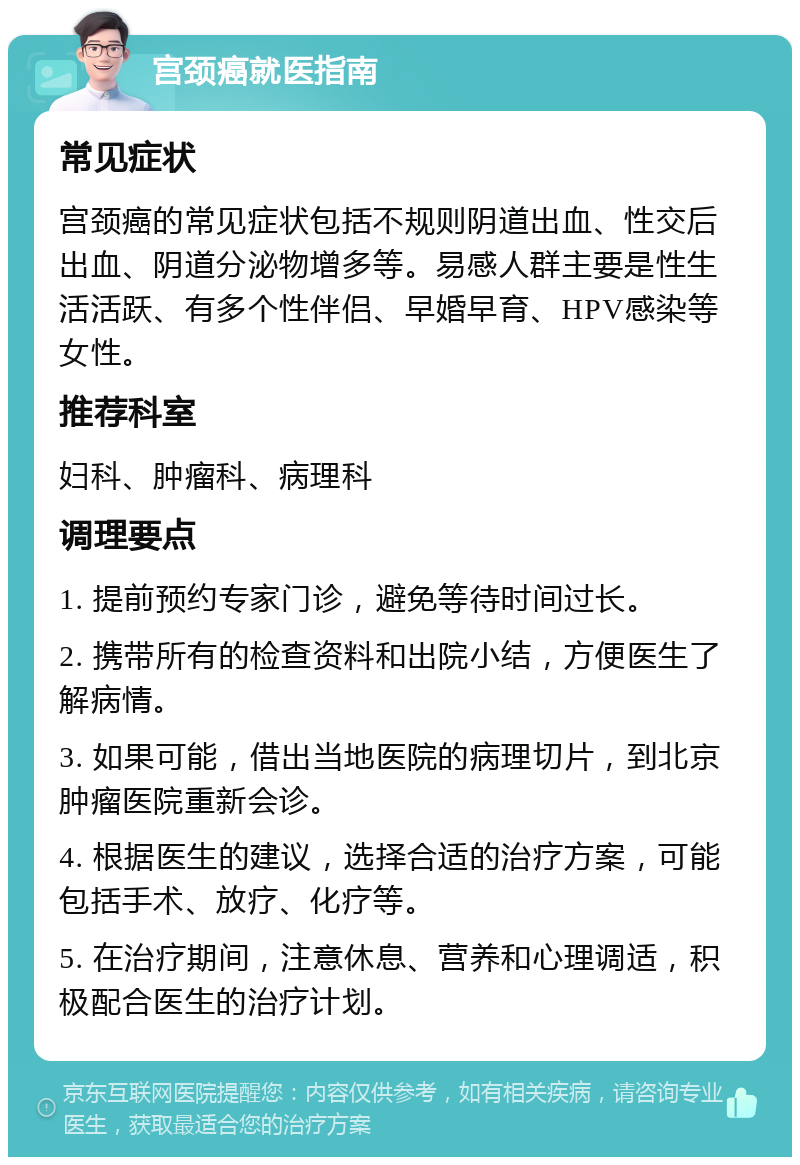 宫颈癌就医指南 常见症状 宫颈癌的常见症状包括不规则阴道出血、性交后出血、阴道分泌物增多等。易感人群主要是性生活活跃、有多个性伴侣、早婚早育、HPV感染等女性。 推荐科室 妇科、肿瘤科、病理科 调理要点 1. 提前预约专家门诊，避免等待时间过长。 2. 携带所有的检查资料和出院小结，方便医生了解病情。 3. 如果可能，借出当地医院的病理切片，到北京肿瘤医院重新会诊。 4. 根据医生的建议，选择合适的治疗方案，可能包括手术、放疗、化疗等。 5. 在治疗期间，注意休息、营养和心理调适，积极配合医生的治疗计划。