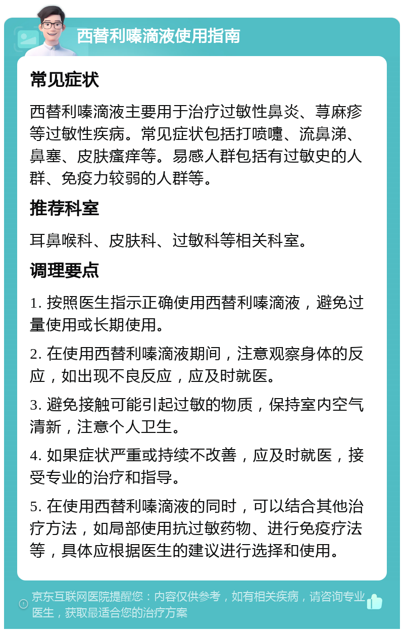 西替利嗪滴液使用指南 常见症状 西替利嗪滴液主要用于治疗过敏性鼻炎、荨麻疹等过敏性疾病。常见症状包括打喷嚏、流鼻涕、鼻塞、皮肤瘙痒等。易感人群包括有过敏史的人群、免疫力较弱的人群等。 推荐科室 耳鼻喉科、皮肤科、过敏科等相关科室。 调理要点 1. 按照医生指示正确使用西替利嗪滴液，避免过量使用或长期使用。 2. 在使用西替利嗪滴液期间，注意观察身体的反应，如出现不良反应，应及时就医。 3. 避免接触可能引起过敏的物质，保持室内空气清新，注意个人卫生。 4. 如果症状严重或持续不改善，应及时就医，接受专业的治疗和指导。 5. 在使用西替利嗪滴液的同时，可以结合其他治疗方法，如局部使用抗过敏药物、进行免疫疗法等，具体应根据医生的建议进行选择和使用。