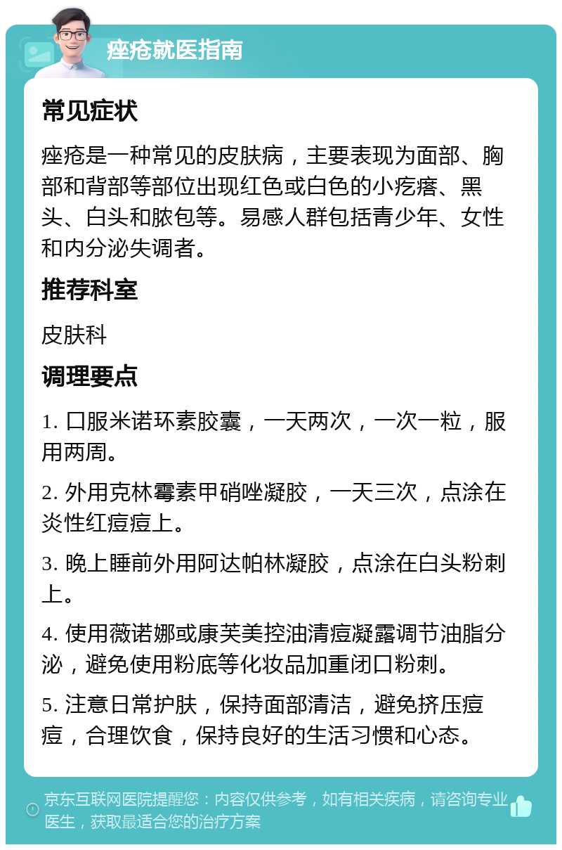 痤疮就医指南 常见症状 痤疮是一种常见的皮肤病，主要表现为面部、胸部和背部等部位出现红色或白色的小疙瘩、黑头、白头和脓包等。易感人群包括青少年、女性和内分泌失调者。 推荐科室 皮肤科 调理要点 1. 口服米诺环素胶囊，一天两次，一次一粒，服用两周。 2. 外用克林霉素甲硝唑凝胶，一天三次，点涂在炎性红痘痘上。 3. 晚上睡前外用阿达帕林凝胶，点涂在白头粉刺上。 4. 使用薇诺娜或康芙美控油清痘凝露调节油脂分泌，避免使用粉底等化妆品加重闭口粉刺。 5. 注意日常护肤，保持面部清洁，避免挤压痘痘，合理饮食，保持良好的生活习惯和心态。