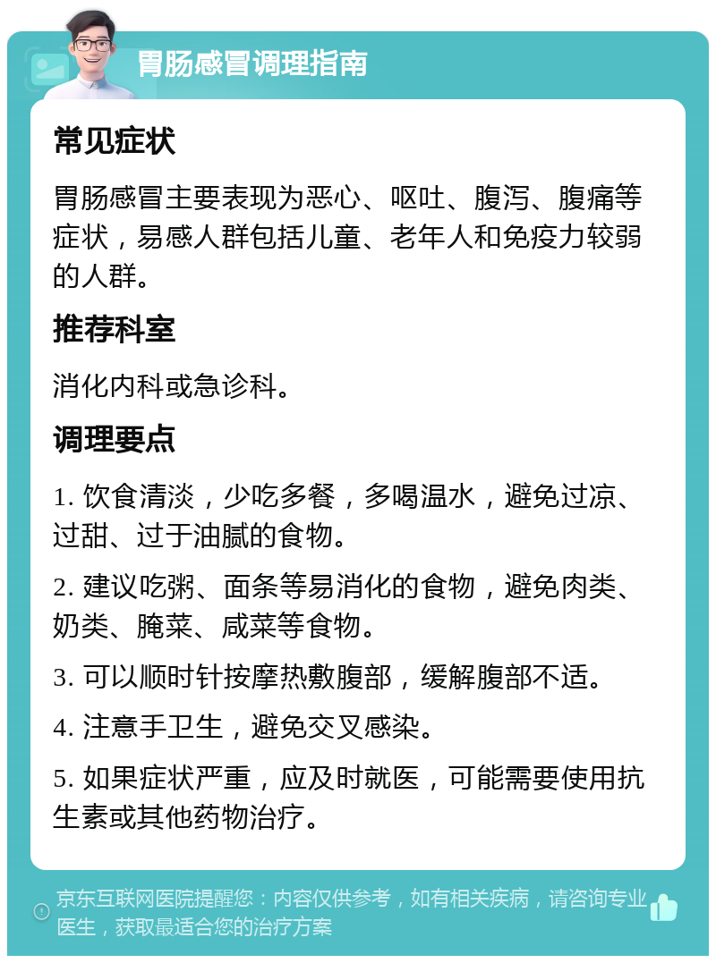 胃肠感冒调理指南 常见症状 胃肠感冒主要表现为恶心、呕吐、腹泻、腹痛等症状，易感人群包括儿童、老年人和免疫力较弱的人群。 推荐科室 消化内科或急诊科。 调理要点 1. 饮食清淡，少吃多餐，多喝温水，避免过凉、过甜、过于油腻的食物。 2. 建议吃粥、面条等易消化的食物，避免肉类、奶类、腌菜、咸菜等食物。 3. 可以顺时针按摩热敷腹部，缓解腹部不适。 4. 注意手卫生，避免交叉感染。 5. 如果症状严重，应及时就医，可能需要使用抗生素或其他药物治疗。