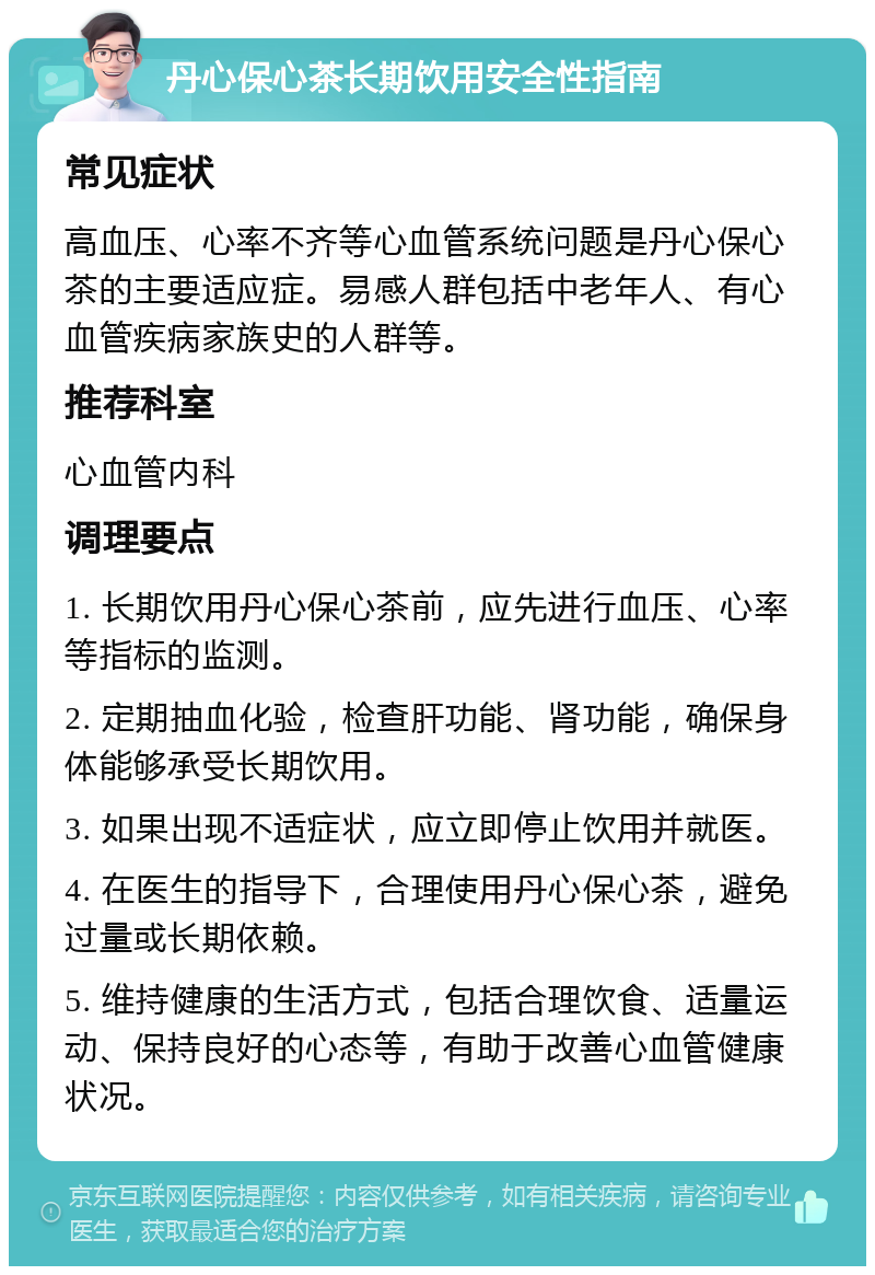 丹心保心茶长期饮用安全性指南 常见症状 高血压、心率不齐等心血管系统问题是丹心保心茶的主要适应症。易感人群包括中老年人、有心血管疾病家族史的人群等。 推荐科室 心血管内科 调理要点 1. 长期饮用丹心保心茶前，应先进行血压、心率等指标的监测。 2. 定期抽血化验，检查肝功能、肾功能，确保身体能够承受长期饮用。 3. 如果出现不适症状，应立即停止饮用并就医。 4. 在医生的指导下，合理使用丹心保心茶，避免过量或长期依赖。 5. 维持健康的生活方式，包括合理饮食、适量运动、保持良好的心态等，有助于改善心血管健康状况。