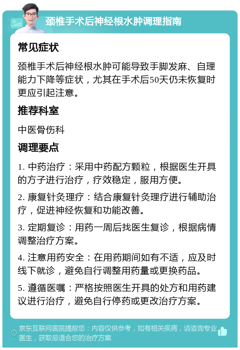 颈椎手术后神经根水肿调理指南 常见症状 颈椎手术后神经根水肿可能导致手脚发麻、自理能力下降等症状，尤其在手术后50天仍未恢复时更应引起注意。 推荐科室 中医骨伤科 调理要点 1. 中药治疗：采用中药配方颗粒，根据医生开具的方子进行治疗，疗效稳定，服用方便。 2. 康复针灸理疗：结合康复针灸理疗进行辅助治疗，促进神经恢复和功能改善。 3. 定期复诊：用药一周后找医生复诊，根据病情调整治疗方案。 4. 注意用药安全：在用药期间如有不适，应及时线下就诊，避免自行调整用药量或更换药品。 5. 遵循医嘱：严格按照医生开具的处方和用药建议进行治疗，避免自行停药或更改治疗方案。