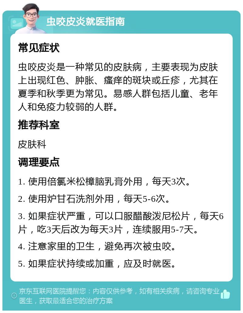 虫咬皮炎就医指南 常见症状 虫咬皮炎是一种常见的皮肤病，主要表现为皮肤上出现红色、肿胀、瘙痒的斑块或丘疹，尤其在夏季和秋季更为常见。易感人群包括儿童、老年人和免疫力较弱的人群。 推荐科室 皮肤科 调理要点 1. 使用倍氯米松樟脑乳膏外用，每天3次。 2. 使用炉甘石洗剂外用，每天5-6次。 3. 如果症状严重，可以口服醋酸泼尼松片，每天6片，吃3天后改为每天3片，连续服用5-7天。 4. 注意家里的卫生，避免再次被虫咬。 5. 如果症状持续或加重，应及时就医。