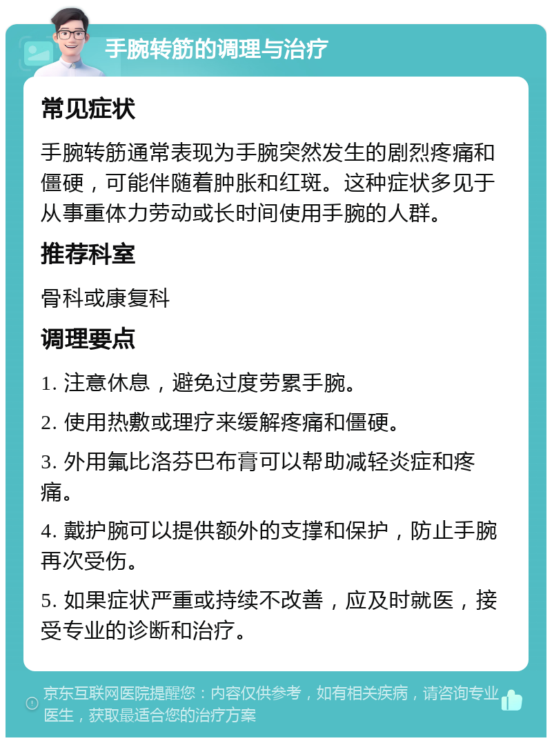 手腕转筋的调理与治疗 常见症状 手腕转筋通常表现为手腕突然发生的剧烈疼痛和僵硬，可能伴随着肿胀和红斑。这种症状多见于从事重体力劳动或长时间使用手腕的人群。 推荐科室 骨科或康复科 调理要点 1. 注意休息，避免过度劳累手腕。 2. 使用热敷或理疗来缓解疼痛和僵硬。 3. 外用氟比洛芬巴布膏可以帮助减轻炎症和疼痛。 4. 戴护腕可以提供额外的支撑和保护，防止手腕再次受伤。 5. 如果症状严重或持续不改善，应及时就医，接受专业的诊断和治疗。