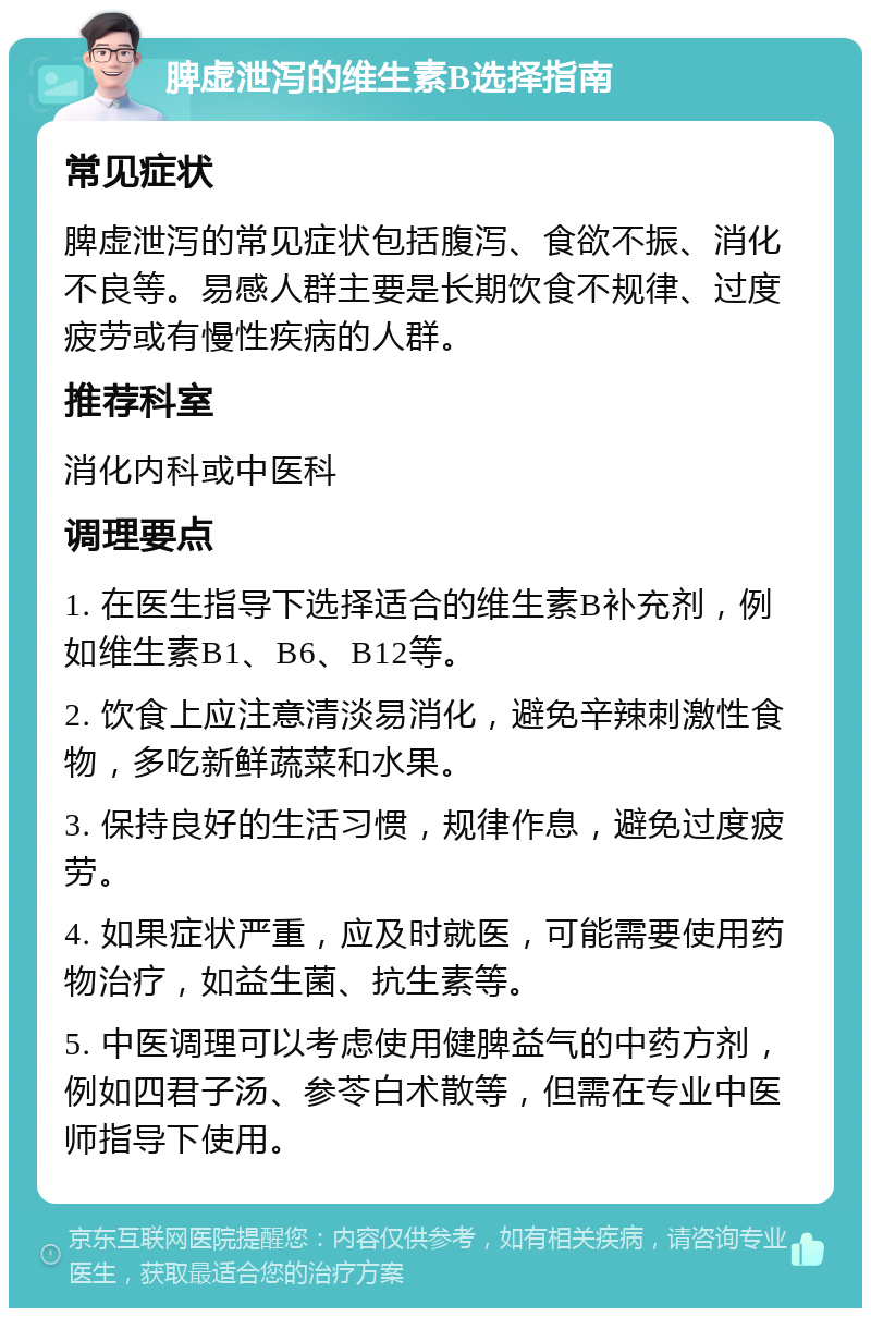 脾虚泄泻的维生素B选择指南 常见症状 脾虚泄泻的常见症状包括腹泻、食欲不振、消化不良等。易感人群主要是长期饮食不规律、过度疲劳或有慢性疾病的人群。 推荐科室 消化内科或中医科 调理要点 1. 在医生指导下选择适合的维生素B补充剂，例如维生素B1、B6、B12等。 2. 饮食上应注意清淡易消化，避免辛辣刺激性食物，多吃新鲜蔬菜和水果。 3. 保持良好的生活习惯，规律作息，避免过度疲劳。 4. 如果症状严重，应及时就医，可能需要使用药物治疗，如益生菌、抗生素等。 5. 中医调理可以考虑使用健脾益气的中药方剂，例如四君子汤、参苓白术散等，但需在专业中医师指导下使用。