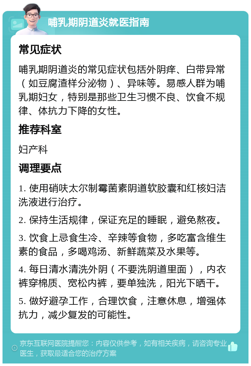 哺乳期阴道炎就医指南 常见症状 哺乳期阴道炎的常见症状包括外阴痒、白带异常（如豆腐渣样分泌物）、异味等。易感人群为哺乳期妇女，特别是那些卫生习惯不良、饮食不规律、体抗力下降的女性。 推荐科室 妇产科 调理要点 1. 使用硝呋太尔制霉菌素阴道软胶囊和红核妇洁洗液进行治疗。 2. 保持生活规律，保证充足的睡眠，避免熬夜。 3. 饮食上忌食生冷、辛辣等食物，多吃富含维生素的食品，多喝鸡汤、新鲜蔬菜及水果等。 4. 每日清水清洗外阴（不要洗阴道里面），内衣裤穿棉质、宽松内裤，要单独洗，阳光下晒干。 5. 做好避孕工作，合理饮食，注意休息，增强体抗力，减少复发的可能性。