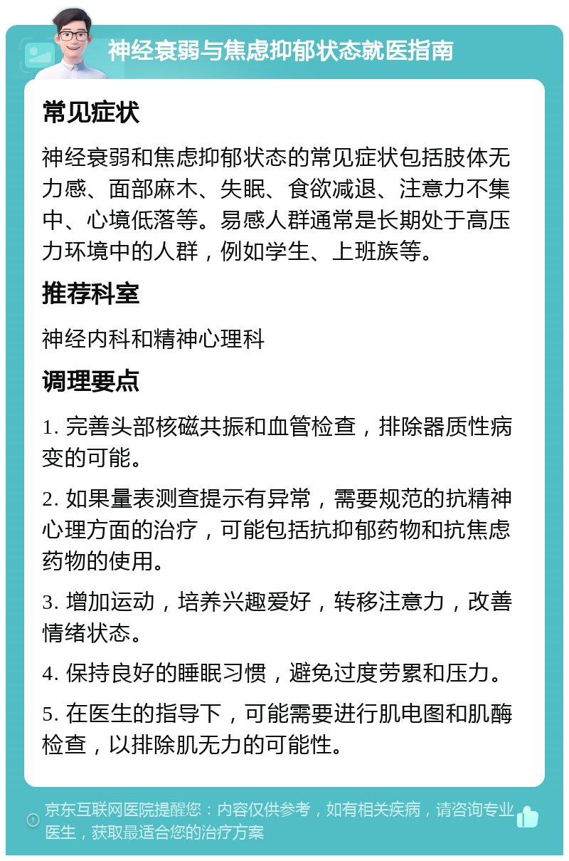 神经衰弱与焦虑抑郁状态就医指南 常见症状 神经衰弱和焦虑抑郁状态的常见症状包括肢体无力感、面部麻木、失眠、食欲减退、注意力不集中、心境低落等。易感人群通常是长期处于高压力环境中的人群，例如学生、上班族等。 推荐科室 神经内科和精神心理科 调理要点 1. 完善头部核磁共振和血管检查，排除器质性病变的可能。 2. 如果量表测查提示有异常，需要规范的抗精神心理方面的治疗，可能包括抗抑郁药物和抗焦虑药物的使用。 3. 增加运动，培养兴趣爱好，转移注意力，改善情绪状态。 4. 保持良好的睡眠习惯，避免过度劳累和压力。 5. 在医生的指导下，可能需要进行肌电图和肌酶检查，以排除肌无力的可能性。