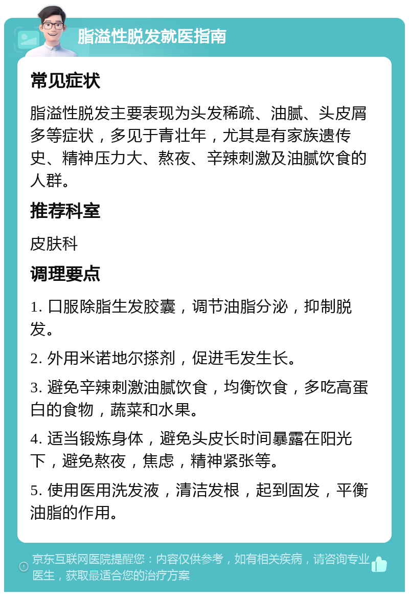 脂溢性脱发就医指南 常见症状 脂溢性脱发主要表现为头发稀疏、油腻、头皮屑多等症状，多见于青壮年，尤其是有家族遗传史、精神压力大、熬夜、辛辣刺激及油腻饮食的人群。 推荐科室 皮肤科 调理要点 1. 口服除脂生发胶囊，调节油脂分泌，抑制脱发。 2. 外用米诺地尔搽剂，促进毛发生长。 3. 避免辛辣刺激油腻饮食，均衡饮食，多吃高蛋白的食物，蔬菜和水果。 4. 适当锻炼身体，避免头皮长时间暴露在阳光下，避免熬夜，焦虑，精神紧张等。 5. 使用医用洗发液，清洁发根，起到固发，平衡油脂的作用。