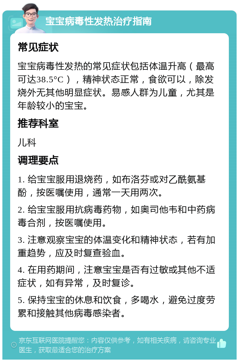 宝宝病毒性发热治疗指南 常见症状 宝宝病毒性发热的常见症状包括体温升高（最高可达38.5°C），精神状态正常，食欲可以，除发烧外无其他明显症状。易感人群为儿童，尤其是年龄较小的宝宝。 推荐科室 儿科 调理要点 1. 给宝宝服用退烧药，如布洛芬或对乙酰氨基酚，按医嘱使用，通常一天用两次。 2. 给宝宝服用抗病毒药物，如奥司他韦和中药病毒合剂，按医嘱使用。 3. 注意观察宝宝的体温变化和精神状态，若有加重趋势，应及时复查验血。 4. 在用药期间，注意宝宝是否有过敏或其他不适症状，如有异常，及时复诊。 5. 保持宝宝的休息和饮食，多喝水，避免过度劳累和接触其他病毒感染者。