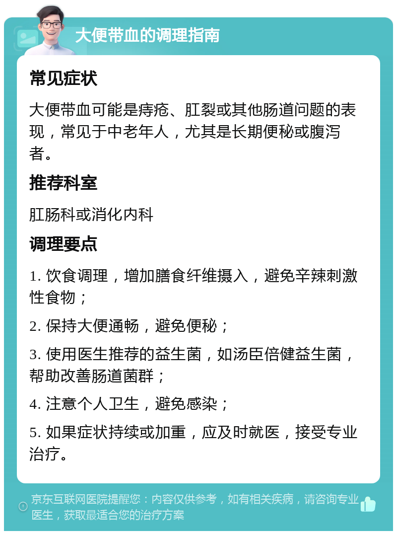 大便带血的调理指南 常见症状 大便带血可能是痔疮、肛裂或其他肠道问题的表现，常见于中老年人，尤其是长期便秘或腹泻者。 推荐科室 肛肠科或消化内科 调理要点 1. 饮食调理，增加膳食纤维摄入，避免辛辣刺激性食物； 2. 保持大便通畅，避免便秘； 3. 使用医生推荐的益生菌，如汤臣倍健益生菌，帮助改善肠道菌群； 4. 注意个人卫生，避免感染； 5. 如果症状持续或加重，应及时就医，接受专业治疗。