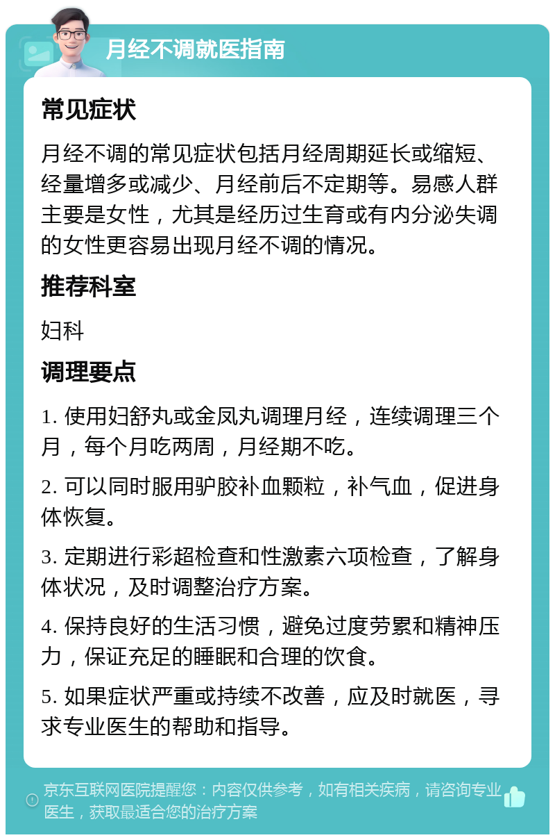 月经不调就医指南 常见症状 月经不调的常见症状包括月经周期延长或缩短、经量增多或减少、月经前后不定期等。易感人群主要是女性，尤其是经历过生育或有内分泌失调的女性更容易出现月经不调的情况。 推荐科室 妇科 调理要点 1. 使用妇舒丸或金凤丸调理月经，连续调理三个月，每个月吃两周，月经期不吃。 2. 可以同时服用驴胶补血颗粒，补气血，促进身体恢复。 3. 定期进行彩超检查和性激素六项检查，了解身体状况，及时调整治疗方案。 4. 保持良好的生活习惯，避免过度劳累和精神压力，保证充足的睡眠和合理的饮食。 5. 如果症状严重或持续不改善，应及时就医，寻求专业医生的帮助和指导。