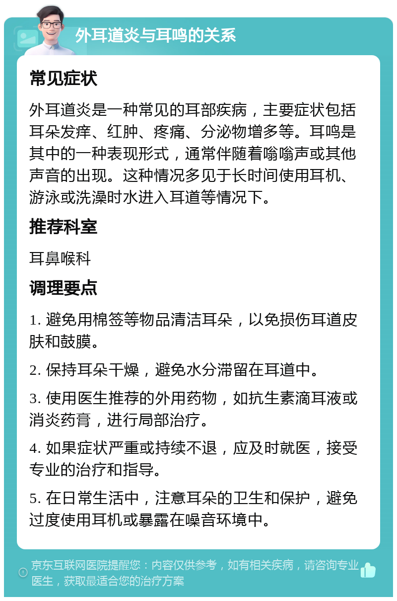 外耳道炎与耳鸣的关系 常见症状 外耳道炎是一种常见的耳部疾病，主要症状包括耳朵发痒、红肿、疼痛、分泌物增多等。耳鸣是其中的一种表现形式，通常伴随着嗡嗡声或其他声音的出现。这种情况多见于长时间使用耳机、游泳或洗澡时水进入耳道等情况下。 推荐科室 耳鼻喉科 调理要点 1. 避免用棉签等物品清洁耳朵，以免损伤耳道皮肤和鼓膜。 2. 保持耳朵干燥，避免水分滞留在耳道中。 3. 使用医生推荐的外用药物，如抗生素滴耳液或消炎药膏，进行局部治疗。 4. 如果症状严重或持续不退，应及时就医，接受专业的治疗和指导。 5. 在日常生活中，注意耳朵的卫生和保护，避免过度使用耳机或暴露在噪音环境中。