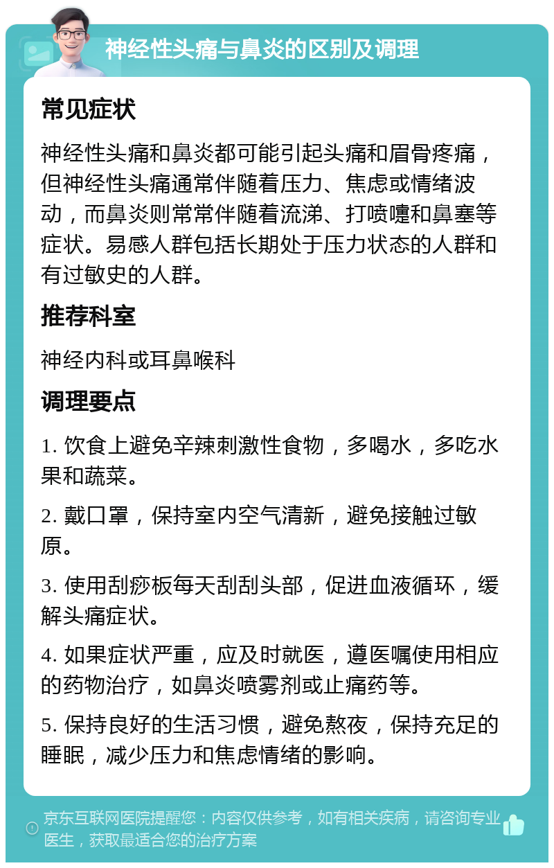 神经性头痛与鼻炎的区别及调理 常见症状 神经性头痛和鼻炎都可能引起头痛和眉骨疼痛，但神经性头痛通常伴随着压力、焦虑或情绪波动，而鼻炎则常常伴随着流涕、打喷嚏和鼻塞等症状。易感人群包括长期处于压力状态的人群和有过敏史的人群。 推荐科室 神经内科或耳鼻喉科 调理要点 1. 饮食上避免辛辣刺激性食物，多喝水，多吃水果和蔬菜。 2. 戴口罩，保持室内空气清新，避免接触过敏原。 3. 使用刮痧板每天刮刮头部，促进血液循环，缓解头痛症状。 4. 如果症状严重，应及时就医，遵医嘱使用相应的药物治疗，如鼻炎喷雾剂或止痛药等。 5. 保持良好的生活习惯，避免熬夜，保持充足的睡眠，减少压力和焦虑情绪的影响。