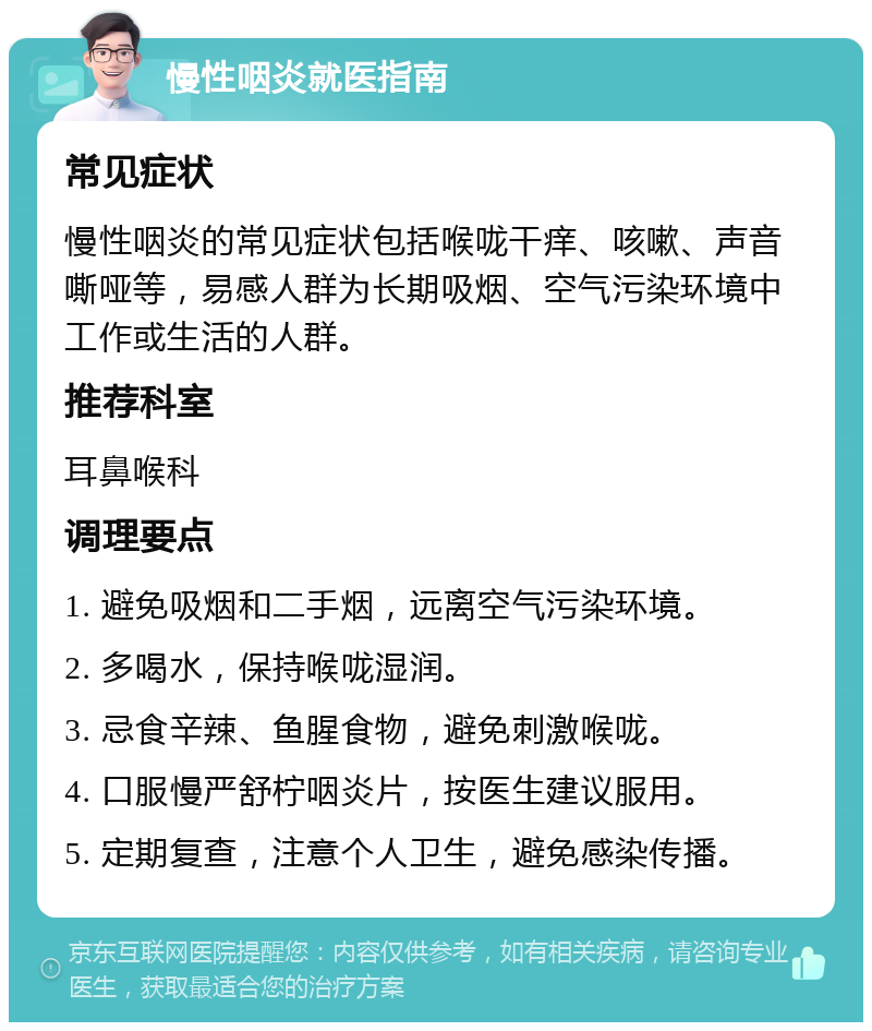 慢性咽炎就医指南 常见症状 慢性咽炎的常见症状包括喉咙干痒、咳嗽、声音嘶哑等，易感人群为长期吸烟、空气污染环境中工作或生活的人群。 推荐科室 耳鼻喉科 调理要点 1. 避免吸烟和二手烟，远离空气污染环境。 2. 多喝水，保持喉咙湿润。 3. 忌食辛辣、鱼腥食物，避免刺激喉咙。 4. 口服慢严舒柠咽炎片，按医生建议服用。 5. 定期复查，注意个人卫生，避免感染传播。