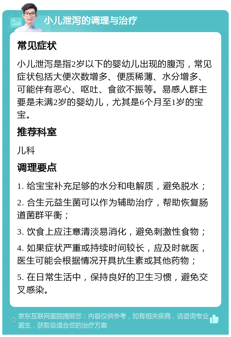 小儿泄泻的调理与治疗 常见症状 小儿泄泻是指2岁以下的婴幼儿出现的腹泻，常见症状包括大便次数增多、便质稀薄、水分增多、可能伴有恶心、呕吐、食欲不振等。易感人群主要是未满2岁的婴幼儿，尤其是6个月至1岁的宝宝。 推荐科室 儿科 调理要点 1. 给宝宝补充足够的水分和电解质，避免脱水； 2. 合生元益生菌可以作为辅助治疗，帮助恢复肠道菌群平衡； 3. 饮食上应注意清淡易消化，避免刺激性食物； 4. 如果症状严重或持续时间较长，应及时就医，医生可能会根据情况开具抗生素或其他药物； 5. 在日常生活中，保持良好的卫生习惯，避免交叉感染。