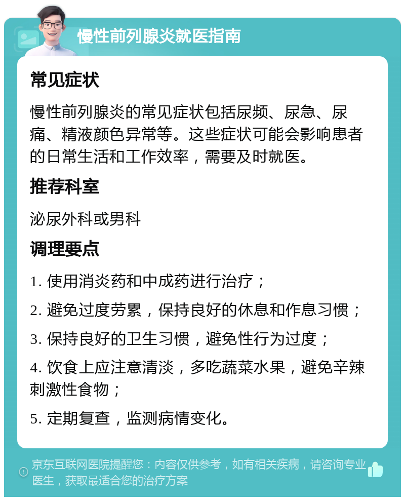 慢性前列腺炎就医指南 常见症状 慢性前列腺炎的常见症状包括尿频、尿急、尿痛、精液颜色异常等。这些症状可能会影响患者的日常生活和工作效率，需要及时就医。 推荐科室 泌尿外科或男科 调理要点 1. 使用消炎药和中成药进行治疗； 2. 避免过度劳累，保持良好的休息和作息习惯； 3. 保持良好的卫生习惯，避免性行为过度； 4. 饮食上应注意清淡，多吃蔬菜水果，避免辛辣刺激性食物； 5. 定期复查，监测病情变化。