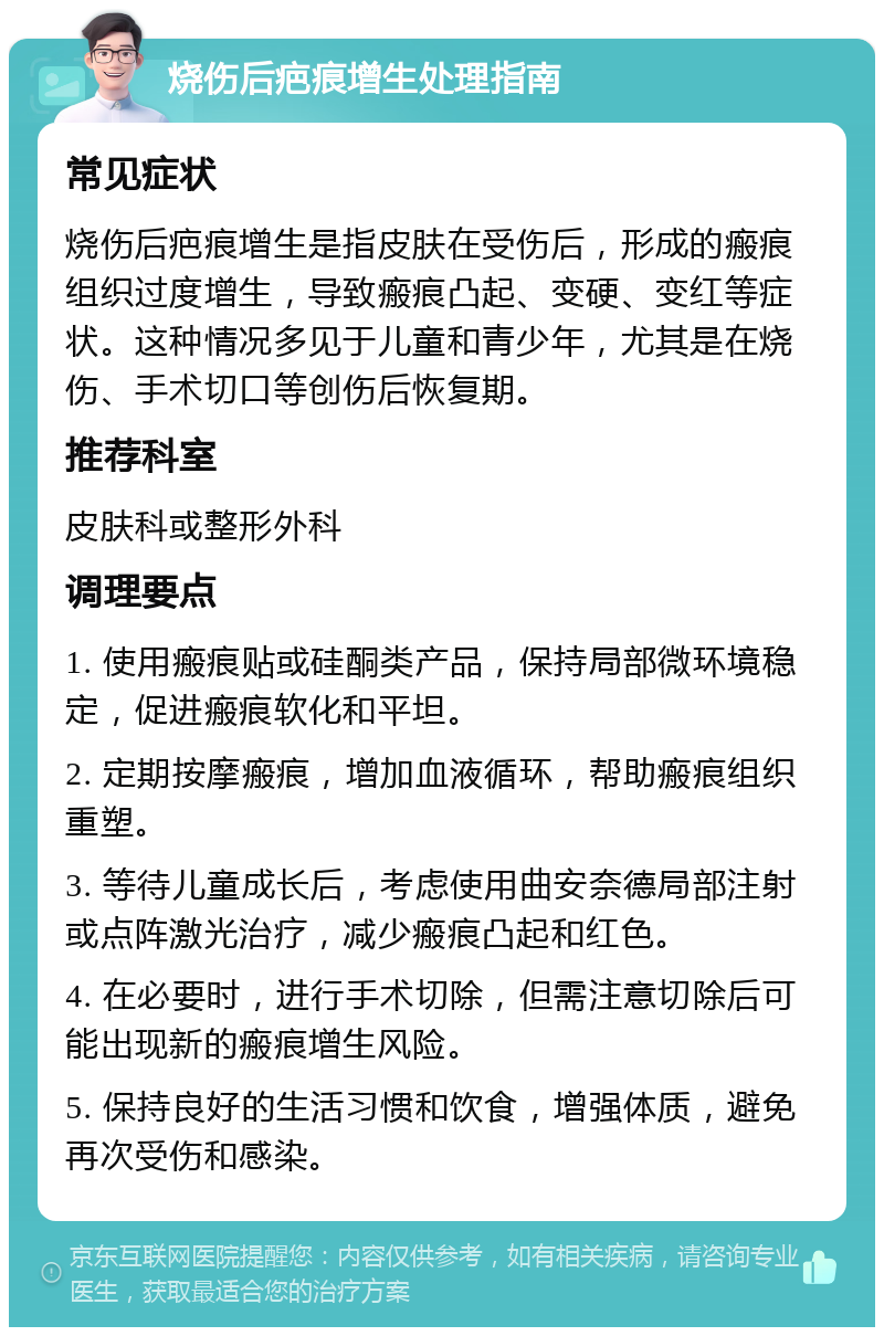 烧伤后疤痕增生处理指南 常见症状 烧伤后疤痕增生是指皮肤在受伤后，形成的瘢痕组织过度增生，导致瘢痕凸起、变硬、变红等症状。这种情况多见于儿童和青少年，尤其是在烧伤、手术切口等创伤后恢复期。 推荐科室 皮肤科或整形外科 调理要点 1. 使用瘢痕贴或硅酮类产品，保持局部微环境稳定，促进瘢痕软化和平坦。 2. 定期按摩瘢痕，增加血液循环，帮助瘢痕组织重塑。 3. 等待儿童成长后，考虑使用曲安奈德局部注射或点阵激光治疗，减少瘢痕凸起和红色。 4. 在必要时，进行手术切除，但需注意切除后可能出现新的瘢痕增生风险。 5. 保持良好的生活习惯和饮食，增强体质，避免再次受伤和感染。