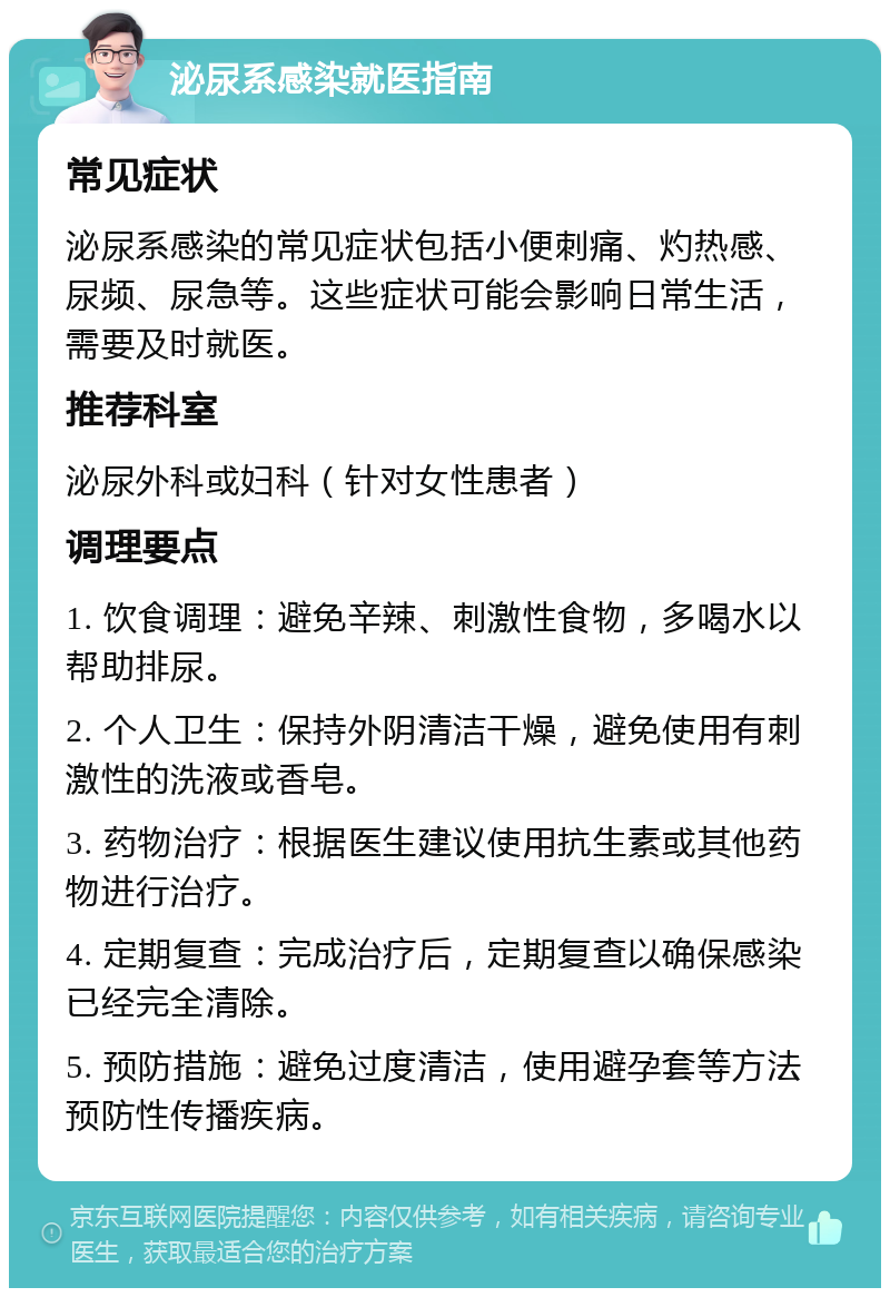 泌尿系感染就医指南 常见症状 泌尿系感染的常见症状包括小便刺痛、灼热感、尿频、尿急等。这些症状可能会影响日常生活，需要及时就医。 推荐科室 泌尿外科或妇科（针对女性患者） 调理要点 1. 饮食调理：避免辛辣、刺激性食物，多喝水以帮助排尿。 2. 个人卫生：保持外阴清洁干燥，避免使用有刺激性的洗液或香皂。 3. 药物治疗：根据医生建议使用抗生素或其他药物进行治疗。 4. 定期复查：完成治疗后，定期复查以确保感染已经完全清除。 5. 预防措施：避免过度清洁，使用避孕套等方法预防性传播疾病。