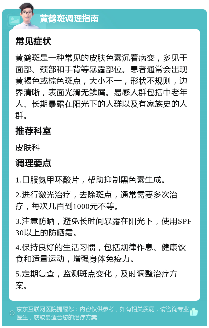 黄鹤斑调理指南 常见症状 黄鹤斑是一种常见的皮肤色素沉着病变，多见于面部、颈部和手背等暴露部位。患者通常会出现黄褐色或棕色斑点，大小不一，形状不规则，边界清晰，表面光滑无鳞屑。易感人群包括中老年人、长期暴露在阳光下的人群以及有家族史的人群。 推荐科室 皮肤科 调理要点 1.口服氨甲环酸片，帮助抑制黑色素生成。 2.进行激光治疗，去除斑点，通常需要多次治疗，每次几百到1000元不等。 3.注意防晒，避免长时间暴露在阳光下，使用SPF30以上的防晒霜。 4.保持良好的生活习惯，包括规律作息、健康饮食和适量运动，增强身体免疫力。 5.定期复查，监测斑点变化，及时调整治疗方案。