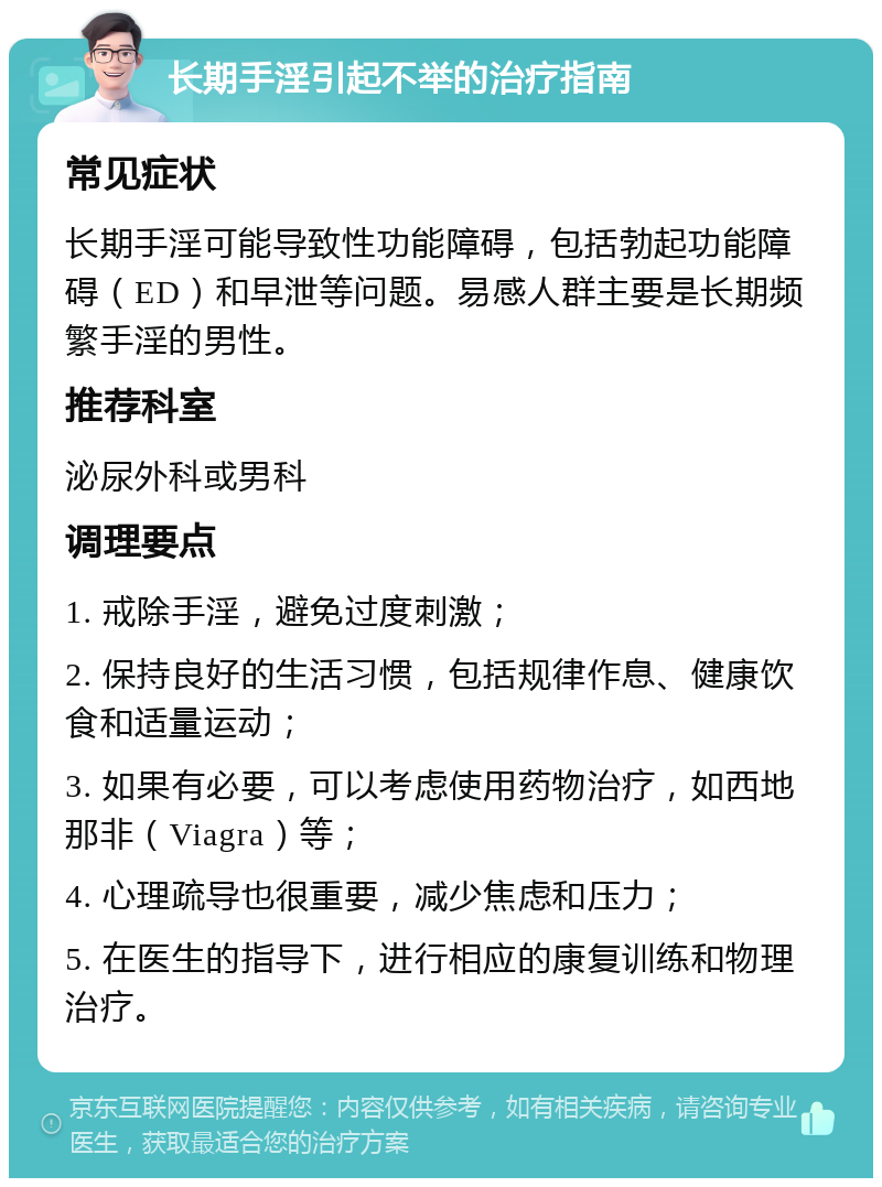 长期手淫引起不举的治疗指南 常见症状 长期手淫可能导致性功能障碍，包括勃起功能障碍（ED）和早泄等问题。易感人群主要是长期频繁手淫的男性。 推荐科室 泌尿外科或男科 调理要点 1. 戒除手淫，避免过度刺激； 2. 保持良好的生活习惯，包括规律作息、健康饮食和适量运动； 3. 如果有必要，可以考虑使用药物治疗，如西地那非（Viagra）等； 4. 心理疏导也很重要，减少焦虑和压力； 5. 在医生的指导下，进行相应的康复训练和物理治疗。